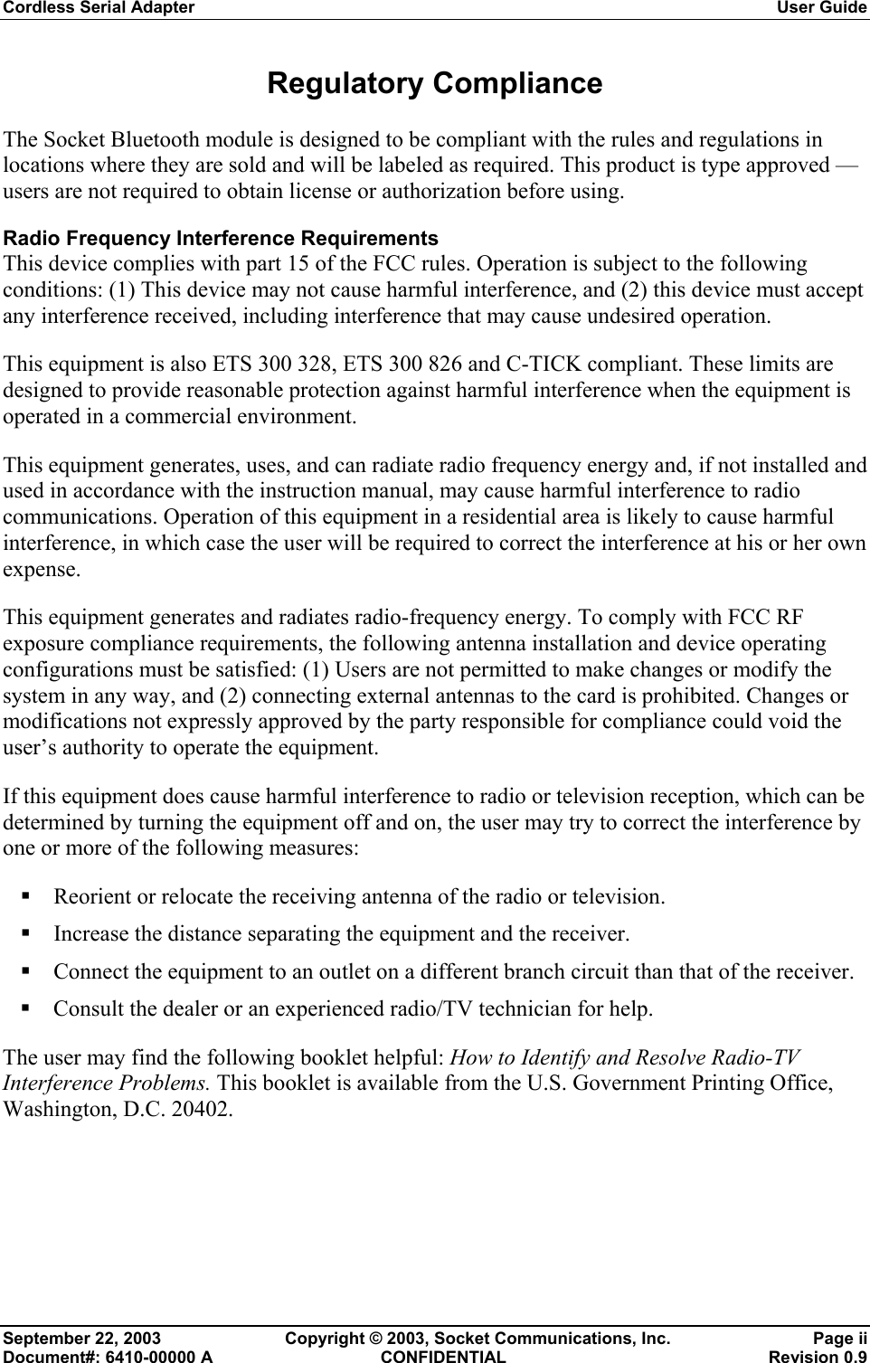 Cordless Serial Adapter  User Guide September 22, 2003  Copyright © 2003, Socket Communications, Inc.  Page ii Document#: 6410-00000 A  CONFIDENTIAL  Revision 0.9 Regulatory Compliance  The Socket Bluetooth module is designed to be compliant with the rules and regulations in locations where they are sold and will be labeled as required. This product is type approved — users are not required to obtain license or authorization before using. Radio Frequency Interference Requirements This device complies with part 15 of the FCC rules. Operation is subject to the following conditions: (1) This device may not cause harmful interference, and (2) this device must accept any interference received, including interference that may cause undesired operation.  This equipment is also ETS 300 328, ETS 300 826 and C-TICK compliant. These limits are designed to provide reasonable protection against harmful interference when the equipment is operated in a commercial environment.  This equipment generates, uses, and can radiate radio frequency energy and, if not installed and used in accordance with the instruction manual, may cause harmful interference to radio communications. Operation of this equipment in a residential area is likely to cause harmful interference, in which case the user will be required to correct the interference at his or her own expense. This equipment generates and radiates radio-frequency energy. To comply with FCC RF exposure compliance requirements, the following antenna installation and device operating configurations must be satisfied: (1) Users are not permitted to make changes or modify the system in any way, and (2) connecting external antennas to the card is prohibited. Changes or modifications not expressly approved by the party responsible for compliance could void the user’s authority to operate the equipment.  If this equipment does cause harmful interference to radio or television reception, which can be determined by turning the equipment off and on, the user may try to correct the interference by one or more of the following measures:  Reorient or relocate the receiving antenna of the radio or television.  Increase the distance separating the equipment and the receiver.  Connect the equipment to an outlet on a different branch circuit than that of the receiver.  Consult the dealer or an experienced radio/TV technician for help. The user may find the following booklet helpful: How to Identify and Resolve Radio-TV Interference Problems. This booklet is available from the U.S. Government Printing Office, Washington, D.C. 20402. 