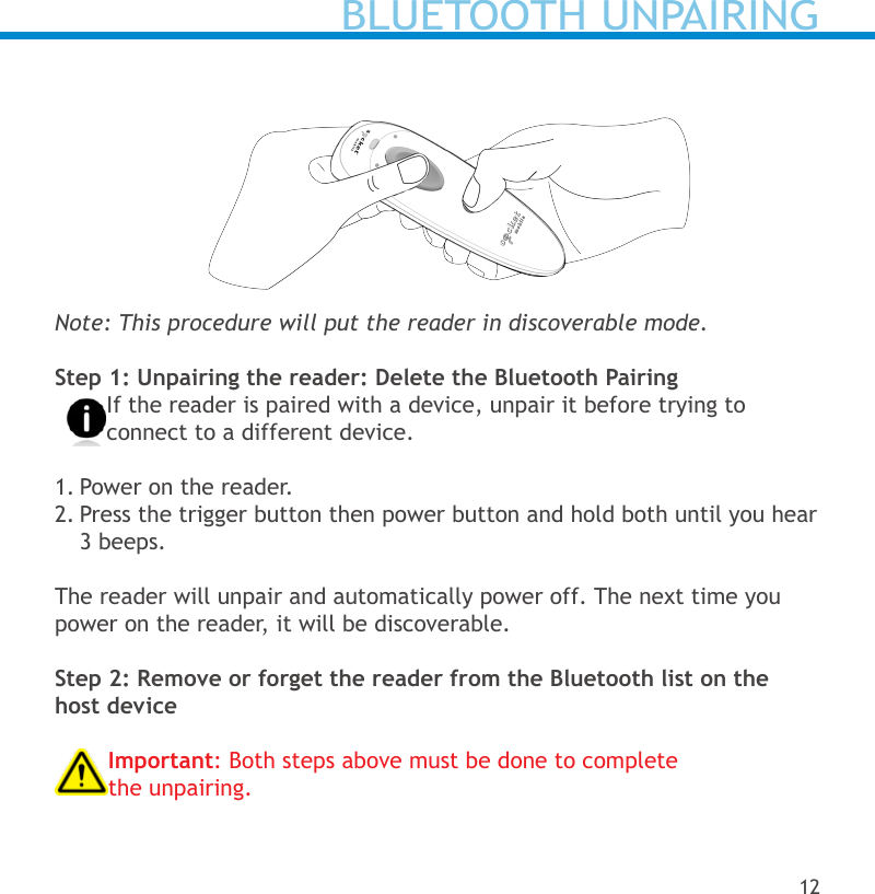 Note: This procedure will put the reader in discoverable mode.Step 1: Unpairing the reader: Delete the Bluetooth PairingIf the reader is paired with a device, unpair it before trying to connect to a different device.1. Power on the reader.2. Press the trigger button then power button and hold both until you hear 3 beeps.The reader will unpair and automatically power off. The next time you power on the reader, it will be discoverable.Step 2: Remove or forget the reader from the Bluetooth list on the host deviceImportant: Both steps above must be done to complete the unpairing.12BLUETOOTH UNPAIRING