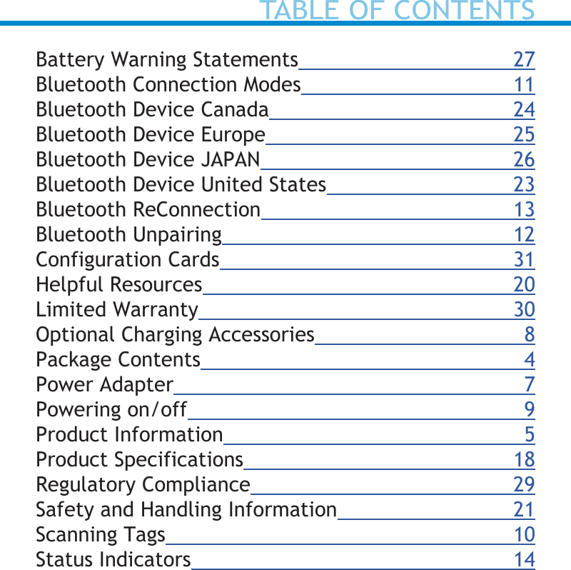 Battery Warning Statements 27Bluetooth Connection Modes 11Bluetooth Device Canada 24Bluetooth Device Europe 25Bluetooth Device JAPAN 26Bluetooth Device United States 23Bluetooth ReConnection 13Bluetooth Unpairing 12Configuration Cards 31Helpful Resources 20Limited Warranty 30Optional Charging Accessories  8Package Contents 4Power Adapter 7Powering on/off 9Product Information 5Product Specifications  18Regulatory Compliance 29Safety and Handling Information 21Scanning Tags 10Status Indicators 14TABLE OF CONTENTS