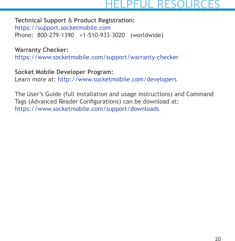 HELPFUL RESOURCESTechnical Support &amp; Product Registration:https://support.socketmobile.comPhone:  800-279-1390   +1-510-933-3020   (worldwide)   Warranty Checker:https://www.socketmobile.com/support/warranty-checkerSocket Mobile Developer Program:Learn more at: http://www.socketmobile.com/developersThe User’s Guide (full installation and usage instructions) and Command Tags (Advanced Reader Congurations) can be download at:https://www.socketmobile.com/support/downloads20