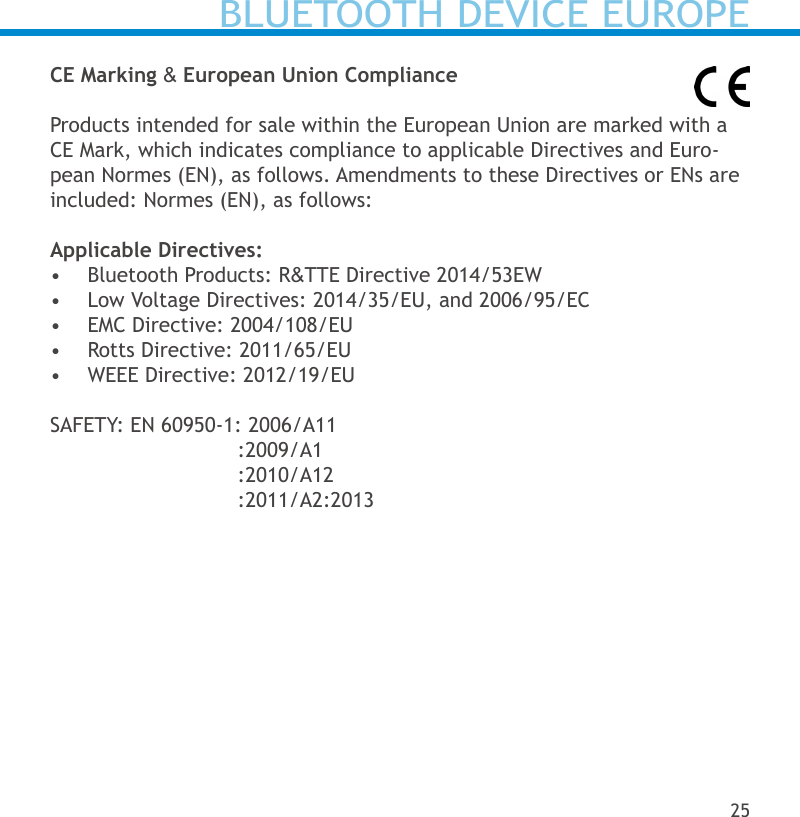 CE Marking &amp; European Union ComplianceProducts intended for sale within the European Union are marked with a CE Mark, which indicates compliance to applicable Directives and Euro-pean Normes (EN), as follows. Amendments to these Directives or ENs are included: Normes (EN), as follows:Applicable Directives:•  Bluetooth Products: R&amp;TTE Directive 2014/53EW •  Low Voltage Directives: 2014/35/EU, and 2006/95/EC •  EMC Directive: 2004/108/EU•  Rotts Directive: 2011/65/EU•  WEEE Directive: 2012/19/EUSAFETY: EN 60950-1: 2006/A11          :2009/A1          :2010/A12          :2011/A2:2013BLUETOOTH DEVICE EUROPE25