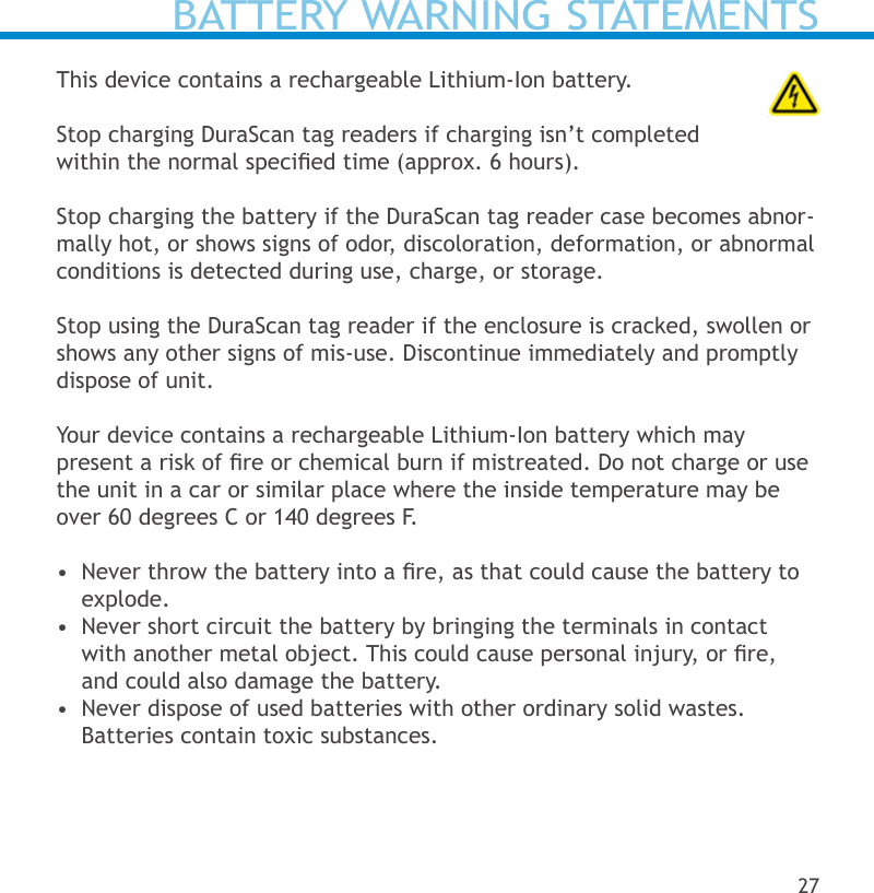 BATTERY WARNING STATEMENTSThis device contains a rechargeable Lithium-Ion battery.    Stop charging DuraScan tag readers if charging isn’t completed within the normal specied time (approx. 6 hours).Stop charging the battery if the DuraScan tag reader case becomes abnor-mally hot, or shows signs of odor, discoloration, deformation, or abnormal conditions is detected during use, charge, or storage.Stop using the DuraScan tag reader if the enclosure is cracked, swollen or shows any other signs of mis-use. Discontinue immediately and promptly dispose of unit.  Your device contains a rechargeable Lithium-Ion battery which may  present a risk of re or chemical burn if mistreated. Do not charge or use the unit in a car or similar place where the inside temperature may be over 60 degrees C or 140 degrees F.•  Never throw the battery into a re, as that could cause the battery to explode.•  Never short circuit the battery by bringing the terminals in contact with another metal object. This could cause personal injury, or re, and could also damage the battery.•  Never dispose of used batteries with other ordinary solid wastes. Batteries contain toxic substances. 27