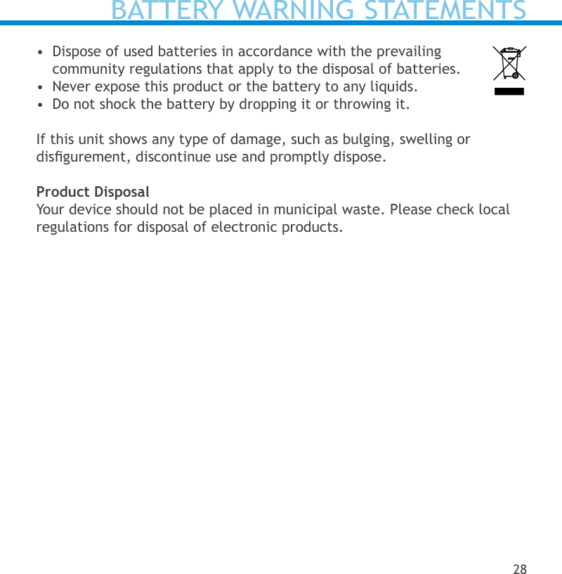 BATTERY WARNING STATEMENTS•  Dispose of used batteries in accordance with the prevailing  community regulations that apply to the disposal of batteries.  •  Never expose this product or the battery to any liquids.•  Do not shock the battery by dropping it or throwing it.  If this unit shows any type of damage, such as bulging, swelling or  disgurement, discontinue use and promptly dispose.Product DisposalYour device should not be placed in municipal waste. Please check local regulations for disposal of electronic products.28