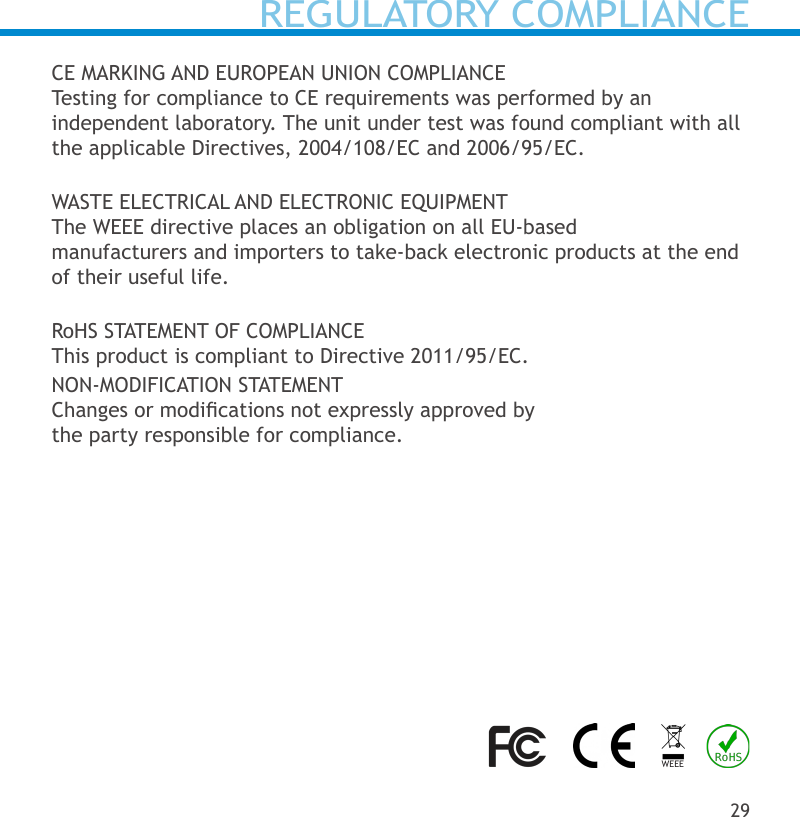 REGULATORY COMPLIANCECE MARKING AND EUROPEAN UNION COMPLIANCETesting for compliance to CE requirements was performed by an independent laboratory. The unit under test was found compliant with all the applicable Directives, 2004/108/EC and 2006/95/EC.WASTE ELECTRICAL AND ELECTRONIC EQUIPMENTThe WEEE directive places an obligation on all EU-based manufacturers and importers to take-back electronic products at the end of their useful life.RoHS STATEMENT OF COMPLIANCEThis product is compliant to Directive 2011/95/EC.NON-MODIFICATION STATEMENTChanges or modications not expressly approved by the party responsible for compliance.29WEEE