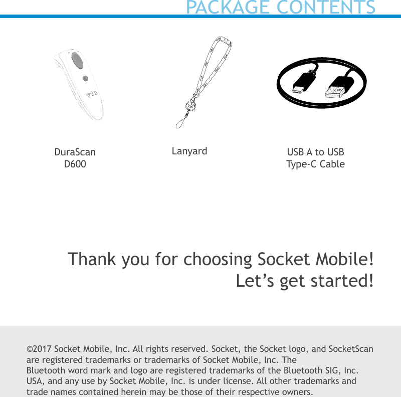 ©2017 Socket Mobile, Inc. All rights reserved. Socket, the Socket logo, and SocketScan are registered trademarks or trademarks of Socket Mobile, Inc. The Bluetooth word mark and logo are registered trademarks of the Bluetooth SIG, Inc. USA, and any use by Socket Mobile, Inc. is under license. All other trademarks and trade names contained herein may be those of their respective owners.USB A to USB Type-C CableLanyardDuraScan D600Thank you for choosing Socket Mobile!Let’s get started!PACKAGE CONTENTS