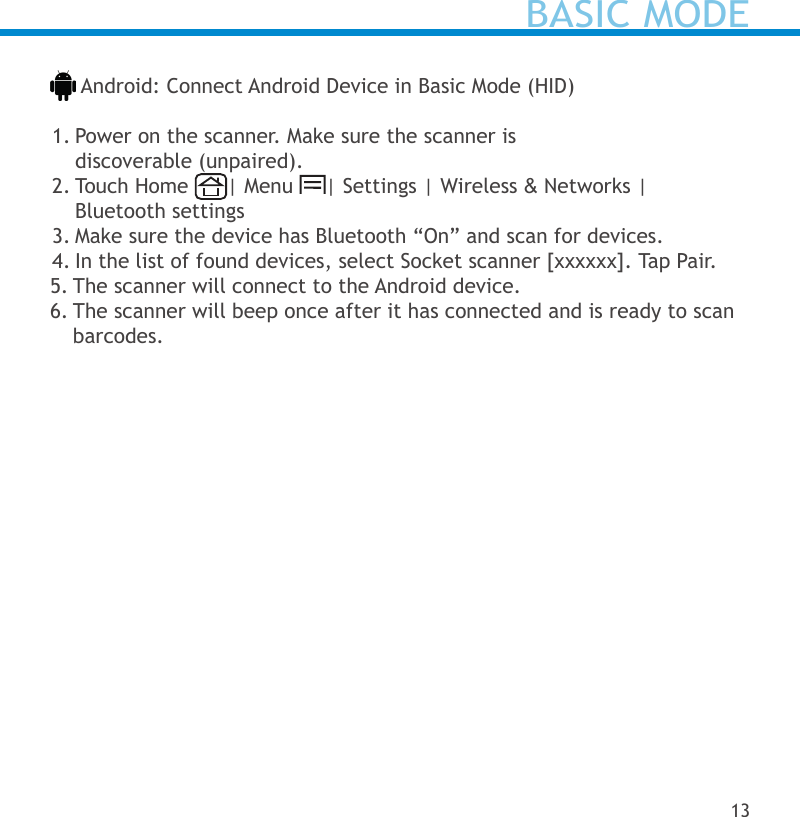  Android: Connect Android Device in Basic Mode (HID) 1. Power on the scanner. Make sure the scanner is  discoverable (unpaired).2. Touch Home  | Menu  | Settings | Wireless &amp; Networks |  Bluetooth settings3. Make sure the device has Bluetooth “On” and scan for devices.4. In the list of found devices, select Socket scanner [xxxxxx]. Tap Pair.5. The scanner will connect to the Android device.6. The scanner will beep once after it has connected and is ready to scan barcodes.BASIC MODE13