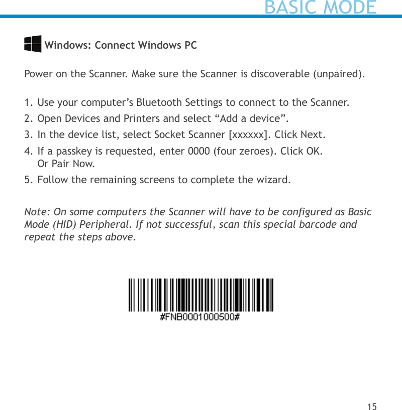  Windows: Connect Windows PC Power on the Scanner. Make sure the Scanner is discoverable (unpaired). 1. Use your computer’s Bluetooth Settings to connect to the Scanner.2. Open Devices and Printers and select “Add a device”.3. In the device list, select Socket Scanner [xxxxxx]. Click Next.4. If a passkey is requested, enter 0000 (four zeroes). Click OK.  Or Pair Now.5. Follow the remaining screens to complete the wizard.Note: On some computers the Scanner will have to be congured as Basic Mode (HID) Peripheral. If not successful, scan this special barcode and repeat the steps above.BASIC MODE15