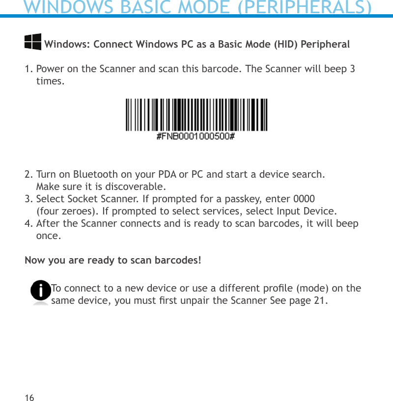  Windows: Connect Windows PC as a Basic Mode (HID) Peripheral 1. Power on the Scanner and scan this barcode. The Scanner will beep 3 times.2. Turn on Bluetooth on your PDA or PC and start a device search.  Make sure it is discoverable.3. Select Socket Scanner. If prompted for a passkey, enter 0000  (four zeroes). If prompted to select services, select Input Device.4. After the Scanner connects and is ready to scan barcodes, it will beep once. Now you are ready to scan barcodes!To connect to a new device or use a different prole (mode) on the same device, you must rst unpair the Scanner See page 21.16WINDOWS BASIC MODE (PERIPHERALS)