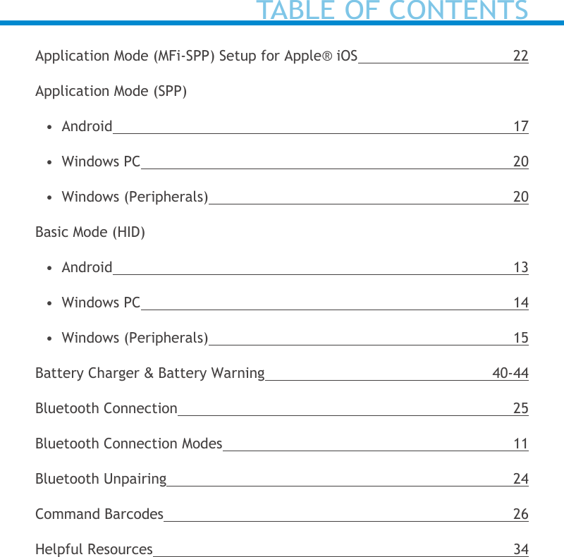 Application Mode (MFi-SPP) Setup for Apple® iOS 22Application Mode (SPP)•  Android 17•  Windows PC  20•  Windows (Peripherals)  20Basic Mode (HID)•  Android 13•  Windows PC  14•  Windows (Peripherals)  15Battery Charger &amp; Battery Warning 40-44Bluetooth Connection 25Bluetooth Connection Modes 11Bluetooth Unpairing 24Command Barcodes 26Helpful Resources 34TABLE OF CONTENTS