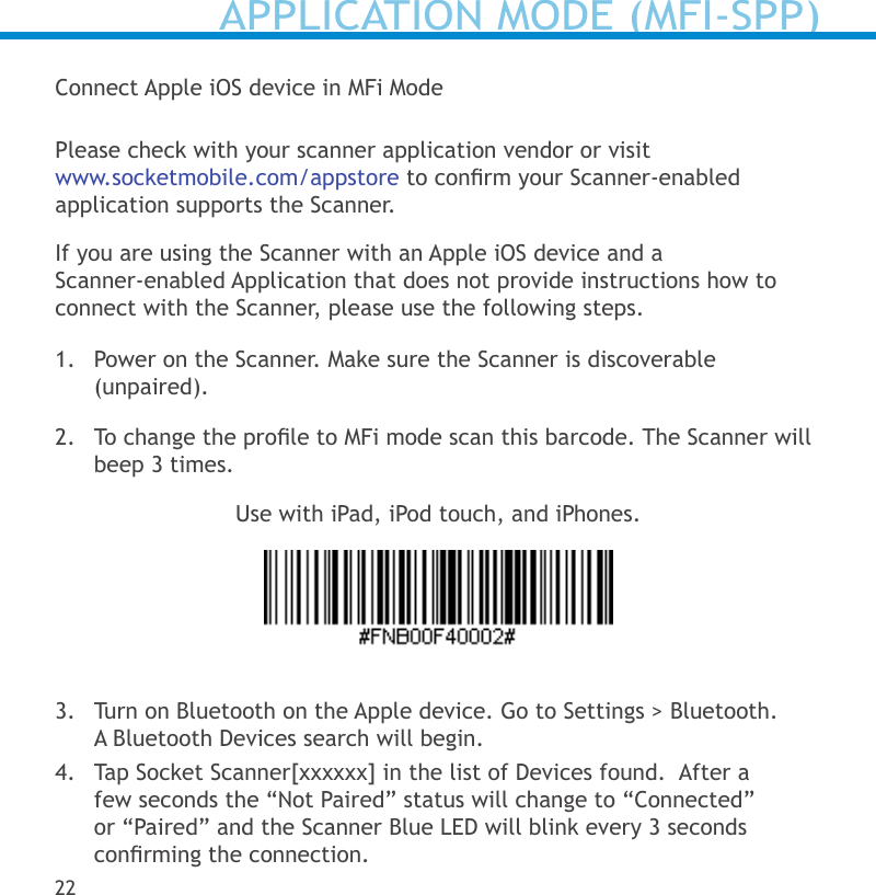 Connect Apple iOS device in MFi ModePlease check with your scanner application vendor or visit www.socketmobile.com/appstore to conrm your Scanner-enabled application supports the Scanner. If you are using the Scanner with an Apple iOS device and a  Scanner-enabled Application that does not provide instructions how to connect with the Scanner, please use the following steps.1.  Power on the Scanner. Make sure the Scanner is discoverable (unpaired).2.  To change the prole to MFi mode scan this barcode. The Scanner will beep 3 times.Use with iPad, iPod touch, and iPhones.3.  Turn on Bluetooth on the Apple device. Go to Settings &gt; Bluetooth.  A Bluetooth Devices search will begin.4.  Tap Socket Scanner[xxxxxx] in the list of Devices found.  After a few seconds the “Not Paired” status will change to “Connected” or “Paired” and the Scanner Blue LED will blink every 3 seconds conrming the connection.22APPLICATION MODE (MFI-SPP)