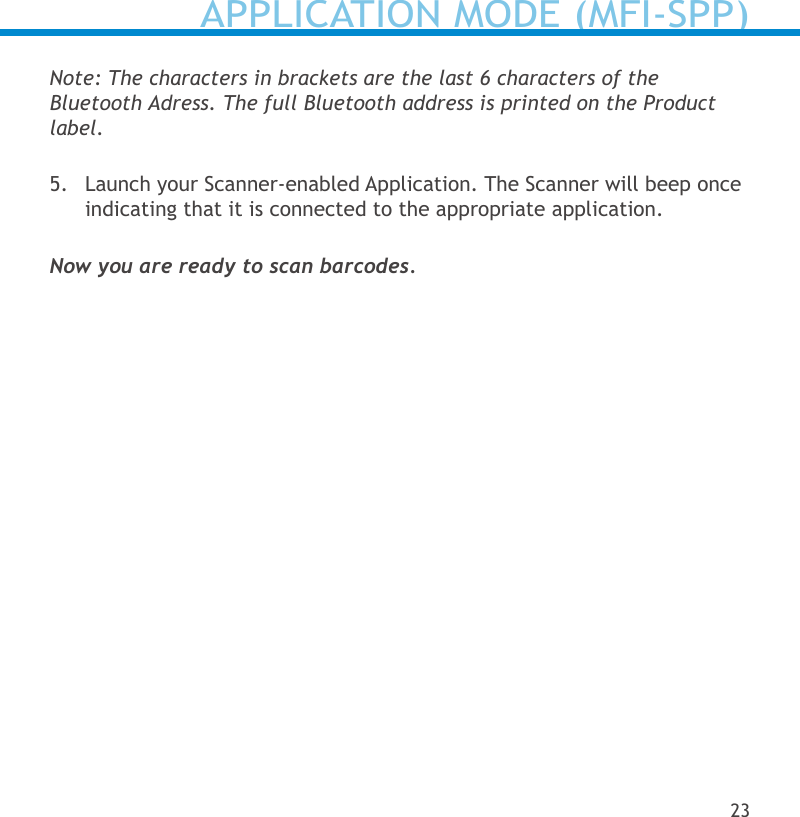 Note: The characters in brackets are the last 6 characters of the  Bluetooth Adress. The full Bluetooth address is printed on the Product label.5.  Launch your Scanner-enabled Application. The Scanner will beep once indicating that it is connected to the appropriate application.Now you are ready to scan barcodes.APPLICATION MODE (MFI-SPP)23