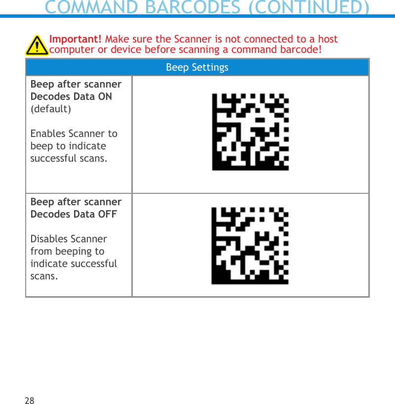 Important! Make sure the Scanner is not connected to a host computer or device before scanning a command barcode!Beep SettingsBeep after scanner Decodes Data ON (default)Enables Scanner to beep to indicate successful scans.Beep after scanner Decodes Data OFFDisables Scanner from beeping to indicate successful scans.28COMMAND BARCODES (CONTINUED)