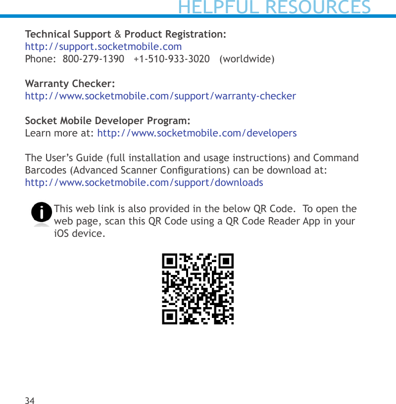 Technical Support &amp; Product Registration:http://support.socketmobile.comPhone:  800-279-1390   +1-510-933-3020   (worldwide)   Warranty Checker:http://www.socketmobile.com/support/warranty-checkerSocket Mobile Developer Program:Learn more at: http://www.socketmobile.com/developersThe User’s Guide (full installation and usage instructions) and Command Barcodes (Advanced Scanner Congurations) can be download at:http://www.socketmobile.com/support/downloadsThis web link is also provided in the below QR Code.  To open the web page, scan this QR Code using a QR Code Reader App in your iOS device.34HELPFUL RESOURCES