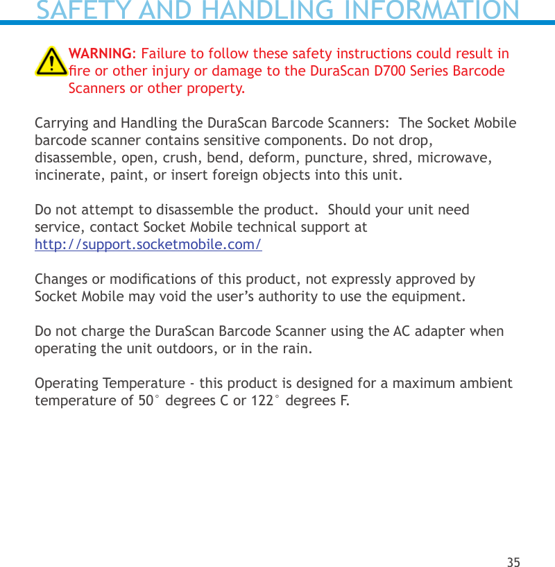 WARNING: Failure to follow these safety instructions could result in re or other injury or damage to the DuraScan D700 Series Barcode Scanners or other property.Carrying and Handling the DuraScan Barcode Scanners:  The Socket Mobile barcode scanner contains sensitive components. Do not drop,  disassemble, open, crush, bend, deform, puncture, shred, microwave, incinerate, paint, or insert foreign objects into this unit.Do not attempt to disassemble the product.  Should your unit need service, contact Socket Mobile technical support at  http://support.socketmobile.com/Changes or modications of this product, not expressly approved by Socket Mobile may void the user’s authority to use the equipment.Do not charge the DuraScan Barcode Scanner using the AC adapter when operating the unit outdoors, or in the rain.Operating Temperature - this product is designed for a maximum ambient temperature of 50° degrees C or 122° degrees F.SAFETY AND HANDLING INFORMATION35
