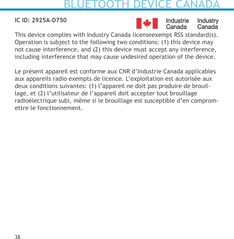 IC ID: 2925A-D750This device complies with Industry Canada licenseexempt RSS standard(s). Operation is subject to the following two conditions: (1) this device may not cause interference, and (2) this device must accept any interference, including interference that may cause undesired operation of the device. Le présent appareil est conforme aux CNR d’Industrie Canada applicables aux appareils radio exempts de licence. L’exploitation est autorisée aux deux conditions suivantes: (1) l’appareil ne doit pas produire de brouil-lage, et (2) l’utilisateur de l’appareil doit accepter tout brouillage radioélectrique subi, même si le brouillage est susceptible d’en comprom-ettre le fonctionnement.38BLUETOOTH DEVICE CANADA