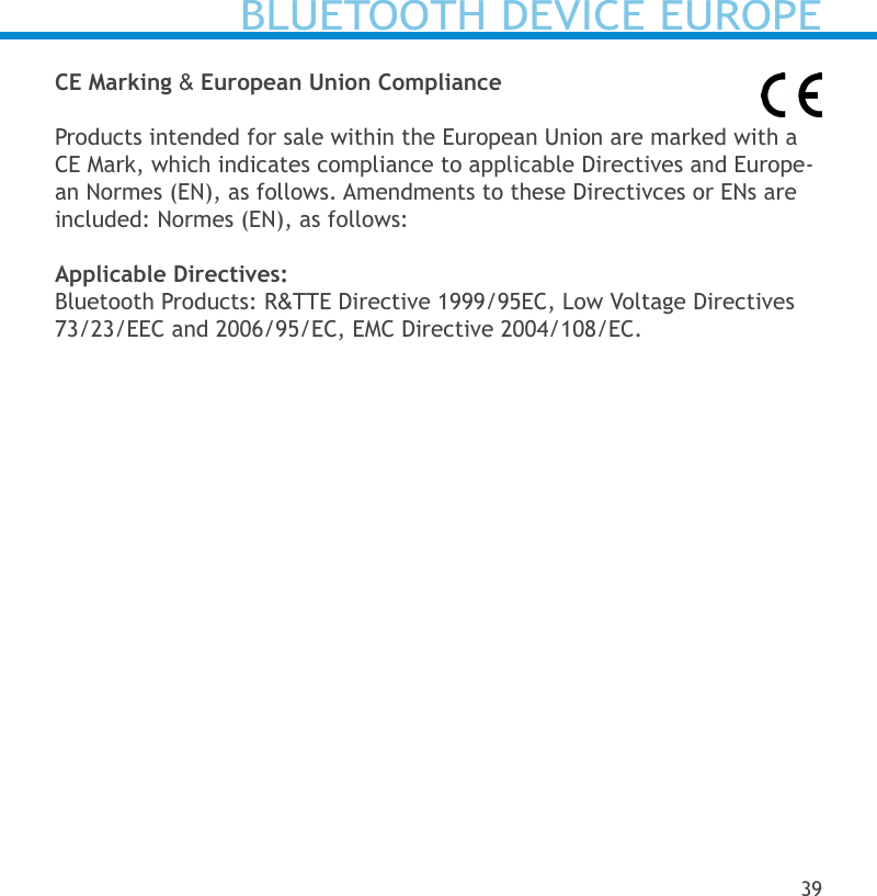 CE Marking &amp; European Union ComplianceProducts intended for sale within the European Union are marked with a CE Mark, which indicates compliance to applicable Directives and Europe-an Normes (EN), as follows. Amendments to these Directivces or ENs are included: Normes (EN), as follows:Applicable Directives:Bluetooth Products: R&amp;TTE Directive 1999/95EC, Low Voltage Directives 73/23/EEC and 2006/95/EC, EMC Directive 2004/108/EC.BLUETOOTH DEVICE EUROPE39