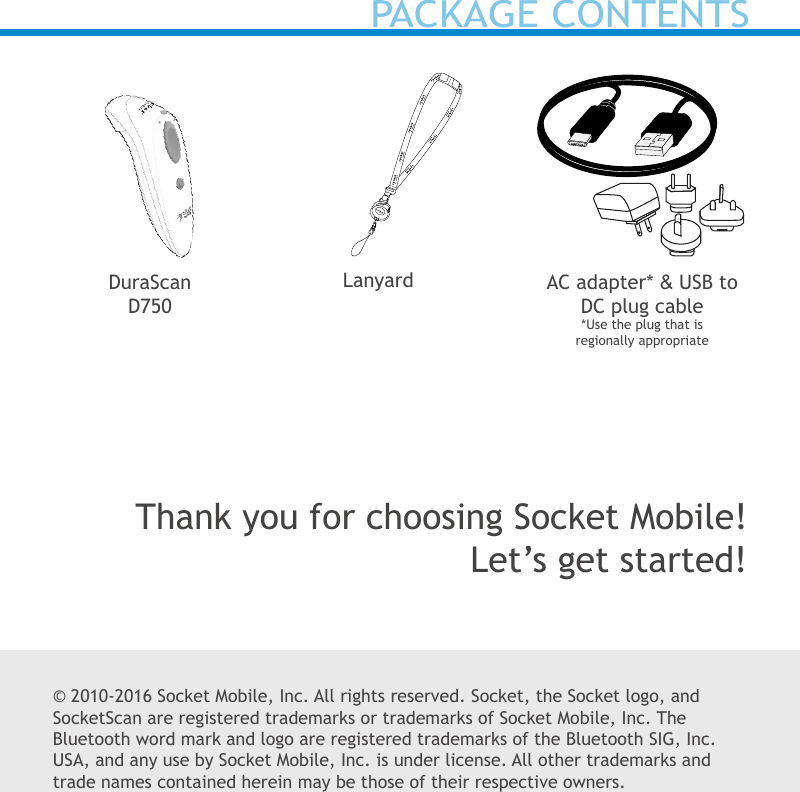 © 2010-2016 Socket Mobile, Inc. All rights reserved. Socket, the Socket logo, and SocketScan are registered trademarks or trademarks of Socket Mobile, Inc. The Bluetooth word mark and logo are registered trademarks of the Bluetooth SIG, Inc. USA, and any use by Socket Mobile, Inc. is under license. All other trademarks and trade names contained herein may be those of their respective owners.AC adapter* &amp; USB toDC plug cable*Use the plug that is regionally appropriateLanyardDuraScan D750Thank you for choosing Socket Mobile!Let’s get started!PACKAGE CONTENTS