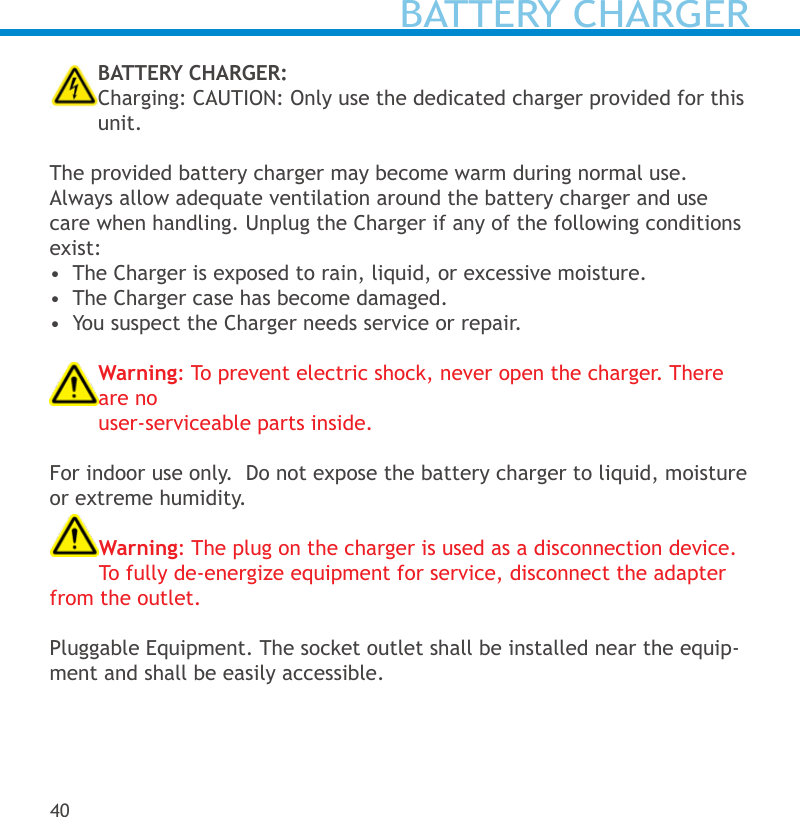 BATTERY CHARGERBATTERY CHARGER:Charging: CAUTION: Only use the dedicated charger provided for this unit.The provided battery charger may become warm during normal use. Always allow adequate ventilation around the battery charger and use care when handling. Unplug the Charger if any of the following conditions exist:•  The Charger is exposed to rain, liquid, or excessive moisture.•  The Charger case has become damaged.•  You suspect the Charger needs service or repair.Warning: To prevent electric shock, never open the charger. There are no  user-serviceable parts inside. For indoor use only.  Do not expose the battery charger to liquid, moisture or extreme humidity.Warning: The plug on the charger is used as a disconnection device. To fully de-energize equipment for service, disconnect the adapter from the outlet.Pluggable Equipment. The socket outlet shall be installed near the equip-ment and shall be easily accessible.40