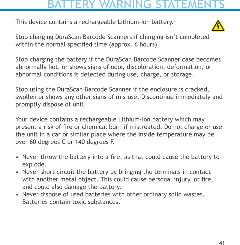 BATTERY WARNING STATEMENTSThis device contains a rechargeable Lithium-Ion battery.    Stop charging DuraScan Barcode Scanners if charging isn’t completed within the normal specied time (approx. 6 hours).Stop charging the battery if the DuraScan Barcode Scanner case becomes abnormally hot, or shows signs of odor, discoloration, deformation, or abnormal conditions is detected during use, charge, or storage.Stop using the DuraScan Barcode Scanner if the enclosure is cracked, swollen or shows any other signs of mis-use. Discontinue immediately and promptly dispose of unit.  Your device contains a rechargeable Lithium-Ion battery which may  present a risk of re or chemical burn if mistreated. Do not charge or use the unit in a car or similar place where the inside temperature may be over 60 degrees C or 140 degrees F.•  Never throw the battery into a re, as that could cause the battery to explode.•  Never short circuit the battery by bringing the terminals in contact with another metal object. This could cause personal injury, or re, and could also damage the battery.•  Never dispose of used batteries with other ordinary solid wastes. Batteries contain toxic substances. 41