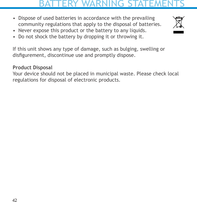 BATTERY WARNING STATEMENTS•  Dispose of used batteries in accordance with the prevailing  community regulations that apply to the disposal of batteries.  •  Never expose this product or the battery to any liquids.•  Do not shock the battery by dropping it or throwing it.  If this unit shows any type of damage, such as bulging, swelling or  disgurement, discontinue use and promptly dispose.Product DisposalYour device should not be placed in municipal waste. Please check local regulations for disposal of electronic products.42