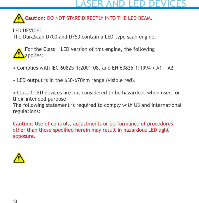 LASER AND LED DEVICESCaution: DO NOT STARE DIRECTLY INTO THE LED BEAM.LED DEVICE: The DuraScan D700 and D750 contain a LED-type scan engine. For the Class 1 LED version of this engine, the following  applies:  • Complies with IEC 60825-1:2001-08, and EN 60825-1:1994 + A1 + A2 • LED output is in the 630-670nm range (visible red). • Class 1 LED devices are not considered to be hazardous when used for their intended purpose.The following statement is required to comply with US and international regulations:   Caution: Use of controls, adjustments or performance of procedures  other than those specied herein may result in hazardous LED light  exposure. 43