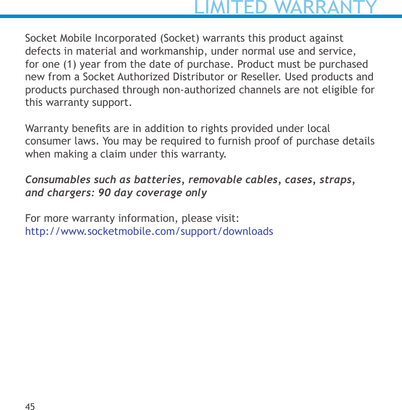 LIMITED WARRANTY45Socket Mobile Incorporated (Socket) warrants this product against defects in material and workmanship, under normal use and service, for one (1) year from the date of purchase. Product must be purchased new from a Socket Authorized Distributor or Reseller. Used products and products purchased through non-authorized channels are not eligible for this warranty support. Warranty benets are in addition to rights provided under local  consumer laws. You may be required to furnish proof of purchase details when making a claim under this warranty.Consumables such as batteries, removable cables, cases, straps,  and chargers: 90 day coverage onlyFor more warranty information, please visit: http://www.socketmobile.com/support/downloads