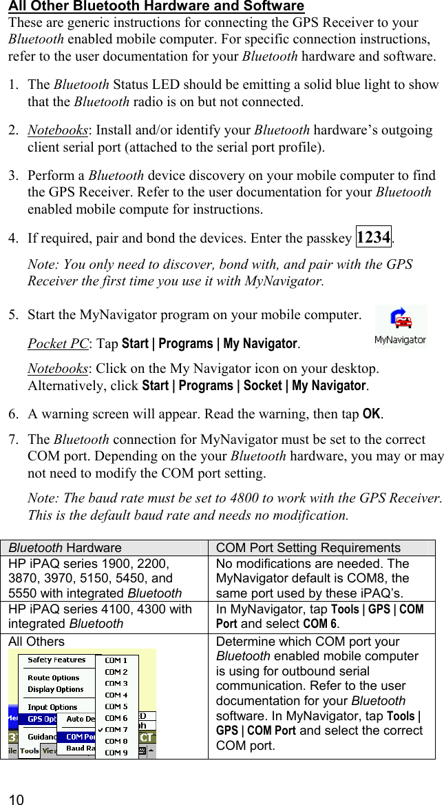 10 All Other Bluetooth Hardware and Software These are generic instructions for connecting the GPS Receiver to your Bluetooth enabled mobile computer. For specific connection instructions, refer to the user documentation for your Bluetooth hardware and software.  1. The Bluetooth Status LED should be emitting a solid blue light to show that the Bluetooth radio is on but not connected.  2.  Notebooks: Install and/or identify your Bluetooth hardware’s outgoing client serial port (attached to the serial port profile).  3. Perform a Bluetooth device discovery on your mobile computer to find the GPS Receiver. Refer to the user documentation for your Bluetooth enabled mobile compute for instructions.  4.  If required, pair and bond the devices. Enter the passkey 1234.   Note: You only need to discover, bond with, and pair with the GPS Receiver the first time you use it with MyNavigator.   5.  Start the MyNavigator program on your mobile computer.   Pocket PC: Tap Start | Programs | My Navigator.  Notebooks: Click on the My Navigator icon on your desktop. Alternatively, click Start | Programs | Socket | My Navigator.  6.  A warning screen will appear. Read the warning, then tap OK.  7. The Bluetooth connection for MyNavigator must be set to the correct COM port. Depending on the your Bluetooth hardware, you may or may not need to modify the COM port setting.  Note: The baud rate must be set to 4800 to work with the GPS Receiver. This is the default baud rate and needs no modification.  Bluetooth Hardware  COM Port Setting Requirements HP iPAQ series 1900, 2200, 3870, 3970, 5150, 5450, and 5550 with integrated Bluetooth  No modifications are needed. The MyNavigator default is COM8, the same port used by these iPAQ’s.  HP iPAQ series 4100, 4300 with integrated Bluetooth In MyNavigator, tap Tools | GPS | COM Port and select COM 6. All Others  Determine which COM port your Bluetooth enabled mobile computer is using for outbound serial communication. Refer to the user documentation for your Bluetooth software. In MyNavigator, tap Tools | GPS | COM Port and select the correct COM port.  