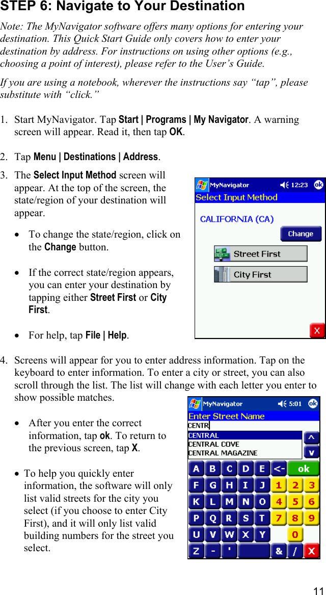 11 STEP 6: Navigate to Your Destination  Note: The MyNavigator software offers many options for entering your destination. This Quick Start Guide only covers how to enter your destination by address. For instructions on using other options (e.g., choosing a point of interest), please refer to the User’s Guide.  If you are using a notebook, wherever the instructions say “tap”, please substitute with “click.”  1.  Start MyNavigator. Tap Start | Programs | My Navigator. A warning screen will appear. Read it, then tap OK.  2. Tap Menu | Destinations | Address.  3. The Select Input Method screen will appear. At the top of the screen, the state/region of your destination will appear.  •  To change the state/region, click on the Change button.  •  If the correct state/region appears, you can enter your destination by tapping either Street First or City First.  •  For help, tap File | Help.  4.  Screens will appear for you to enter address information. Tap on the keyboard to enter information. To enter a city or street, you can also scroll through the list. The list will change with each letter you enter to show possible matches.  •  After you enter the correct information, tap ok. To return to the previous screen, tap X.  •  To help you quickly enter information, the software will only list valid streets for the city you select (if you choose to enter City First), and it will only list valid building numbers for the street you select.   