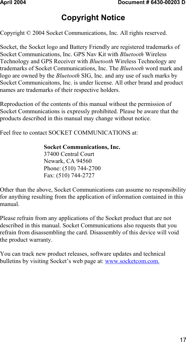   17 April 2004  Document # 6430-00203 D  Copyright Notice  Copyright © 2004 Socket Communications, Inc. All rights reserved.  Socket, the Socket logo and Battery Friendly are registered trademarks of Socket Communications, Inc. GPS Nav Kit with Bluetooth Wireless Technology and GPS Receiver with Bluetooth Wireless Technology are trademarks of Socket Communications, Inc. The Bluetooth word mark and logo are owned by the Bluetooth SIG, Inc. and any use of such marks by Socket Communicaitons, Inc. is under license. All other brand and product names are trademarks of their respective holders.  Reproduction of the contents of this manual without the permission of Socket Communications is expressly prohibited. Please be aware that the products described in this manual may change without notice.   Feel free to contact SOCKET COMMUNICATIONS at:  Socket Communications, Inc. 37400 Central Court Newark, CA 94560 Phone: (510) 744-2700 Fax: (510) 744-2727  Other than the above, Socket Communications can assume no responsibility for anything resulting from the application of information contained in this manual.  Please refrain from any applications of the Socket product that are not described in this manual. Socket Communications also requests that you refrain from disassembling the card. Disassembly of this device will void the product warranty.   You can track new product releases, software updates and technical bulletins by visiting Socket’s web page at: www.socketcom.com.  