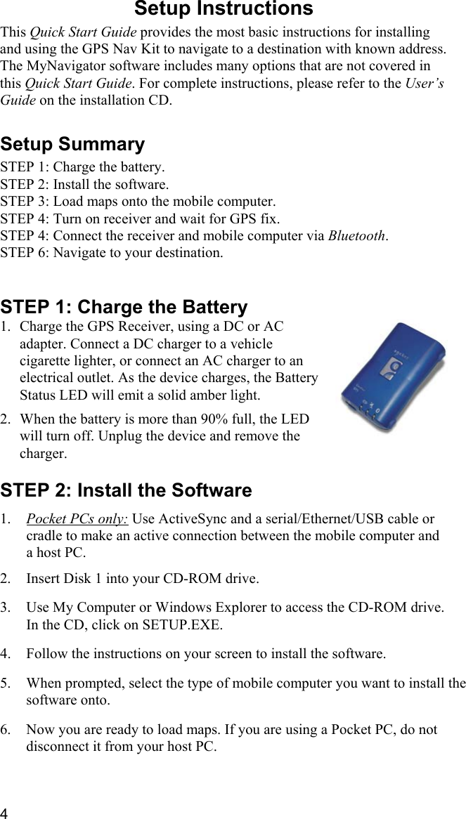 4 Setup Instructions  This Quick Start Guide provides the most basic instructions for installing and using the GPS Nav Kit to navigate to a destination with known address. The MyNavigator software includes many options that are not covered in this Quick Start Guide. For complete instructions, please refer to the User’s Guide on the installation CD.  Setup Summary  STEP 1: Charge the battery. STEP 2: Install the software. STEP 3: Load maps onto the mobile computer. STEP 4: Turn on receiver and wait for GPS fix. STEP 4: Connect the receiver and mobile computer via Bluetooth. STEP 6: Navigate to your destination.   STEP 1: Charge the Battery 1.  Charge the GPS Receiver, using a DC or AC adapter. Connect a DC charger to a vehicle cigarette lighter, or connect an AC charger to an electrical outlet. As the device charges, the Battery Status LED will emit a solid amber light.  2.  When the battery is more than 90% full, the LED will turn off. Unplug the device and remove the charger.  STEP 2: Install the Software  1.  Pocket PCs only: Use ActiveSync and a serial/Ethernet/USB cable or cradle to make an active connection between the mobile computer and a host PC.  2.  Insert Disk 1 into your CD-ROM drive.   3.  Use My Computer or Windows Explorer to access the CD-ROM drive. In the CD, click on SETUP.EXE.  4.  Follow the instructions on your screen to install the software.  5.  When prompted, select the type of mobile computer you want to install the software onto.  6.  Now you are ready to load maps. If you are using a Pocket PC, do not disconnect it from your host PC. 