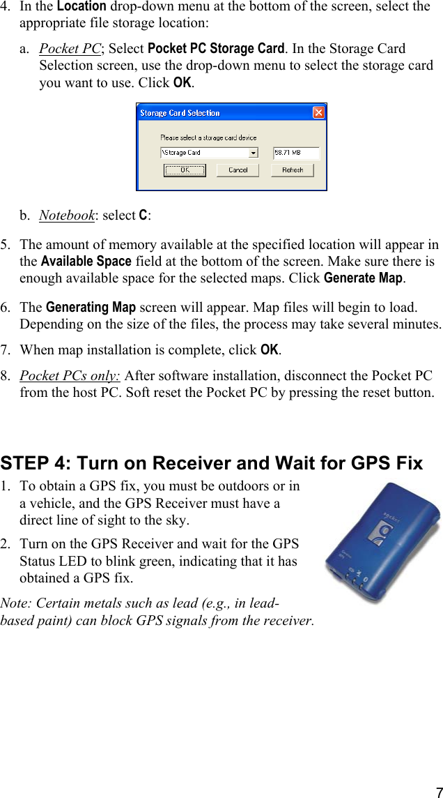 7  4. In the Location drop-down menu at the bottom of the screen, select the appropriate file storage location:  a.  Pocket PC; Select Pocket PC Storage Card. In the Storage Card Selection screen, use the drop-down menu to select the storage card you want to use. Click OK.     b.  Notebook: select C:   5.  The amount of memory available at the specified location will appear in the Available Space field at the bottom of the screen. Make sure there is enough available space for the selected maps. Click Generate Map.  6. The Generating Map screen will appear. Map files will begin to load. Depending on the size of the files, the process may take several minutes.  7.  When map installation is complete, click OK.  8.  Pocket PCs only: After software installation, disconnect the Pocket PC from the host PC. Soft reset the Pocket PC by pressing the reset button.    STEP 4: Turn on Receiver and Wait for GPS Fix  1.  To obtain a GPS fix, you must be outdoors or in a vehicle, and the GPS Receiver must have a direct line of sight to the sky.  2.  Turn on the GPS Receiver and wait for the GPS Status LED to blink green, indicating that it has obtained a GPS fix.  Note: Certain metals such as lead (e.g., in lead-based paint) can block GPS signals from the receiver.  