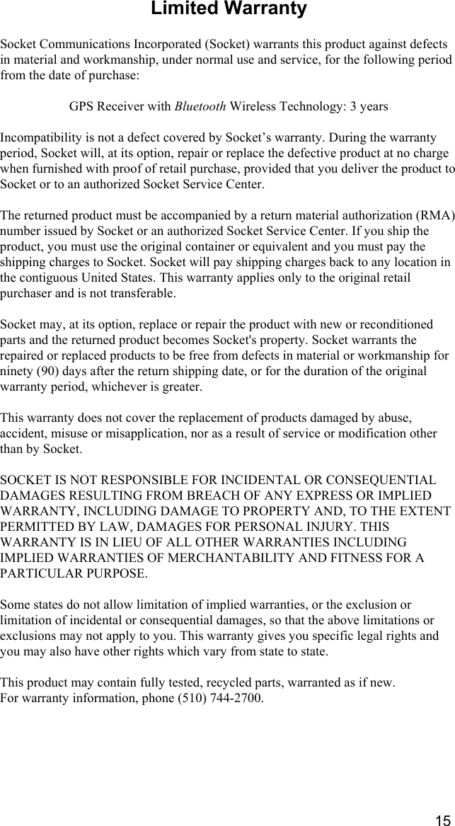    15 Limited Warranty  Socket Communications Incorporated (Socket) warrants this product against defects in material and workmanship, under normal use and service, for the following period from the date of purchase:  GPS Receiver with Bluetooth Wireless Technology: 3 years  Incompatibility is not a defect covered by Socket’s warranty. During the warranty period, Socket will, at its option, repair or replace the defective product at no charge when furnished with proof of retail purchase, provided that you deliver the product to Socket or to an authorized Socket Service Center.  The returned product must be accompanied by a return material authorization (RMA) number issued by Socket or an authorized Socket Service Center. If you ship the product, you must use the original container or equivalent and you must pay the shipping charges to Socket. Socket will pay shipping charges back to any location in the contiguous United States. This warranty applies only to the original retail purchaser and is not transferable.  Socket may, at its option, replace or repair the product with new or reconditioned parts and the returned product becomes Socket&apos;s property. Socket warrants the repaired or replaced products to be free from defects in material or workmanship for ninety (90) days after the return shipping date, or for the duration of the original warranty period, whichever is greater.  This warranty does not cover the replacement of products damaged by abuse, accident, misuse or misapplication, nor as a result of service or modification other than by Socket.  SOCKET IS NOT RESPONSIBLE FOR INCIDENTAL OR CONSEQUENTIAL DAMAGES RESULTING FROM BREACH OF ANY EXPRESS OR IMPLIED WARRANTY, INCLUDING DAMAGE TO PROPERTY AND, TO THE EXTENT PERMITTED BY LAW, DAMAGES FOR PERSONAL INJURY. THIS WARRANTY IS IN LIEU OF ALL OTHER WARRANTIES INCLUDING IMPLIED WARRANTIES OF MERCHANTABILITY AND FITNESS FOR A PARTICULAR PURPOSE.  Some states do not allow limitation of implied warranties, or the exclusion or limitation of incidental or consequential damages, so that the above limitations or exclusions may not apply to you. This warranty gives you specific legal rights and you may also have other rights which vary from state to state.  This product may contain fully tested, recycled parts, warranted as if new.  For warranty information, phone (510) 744-2700. 