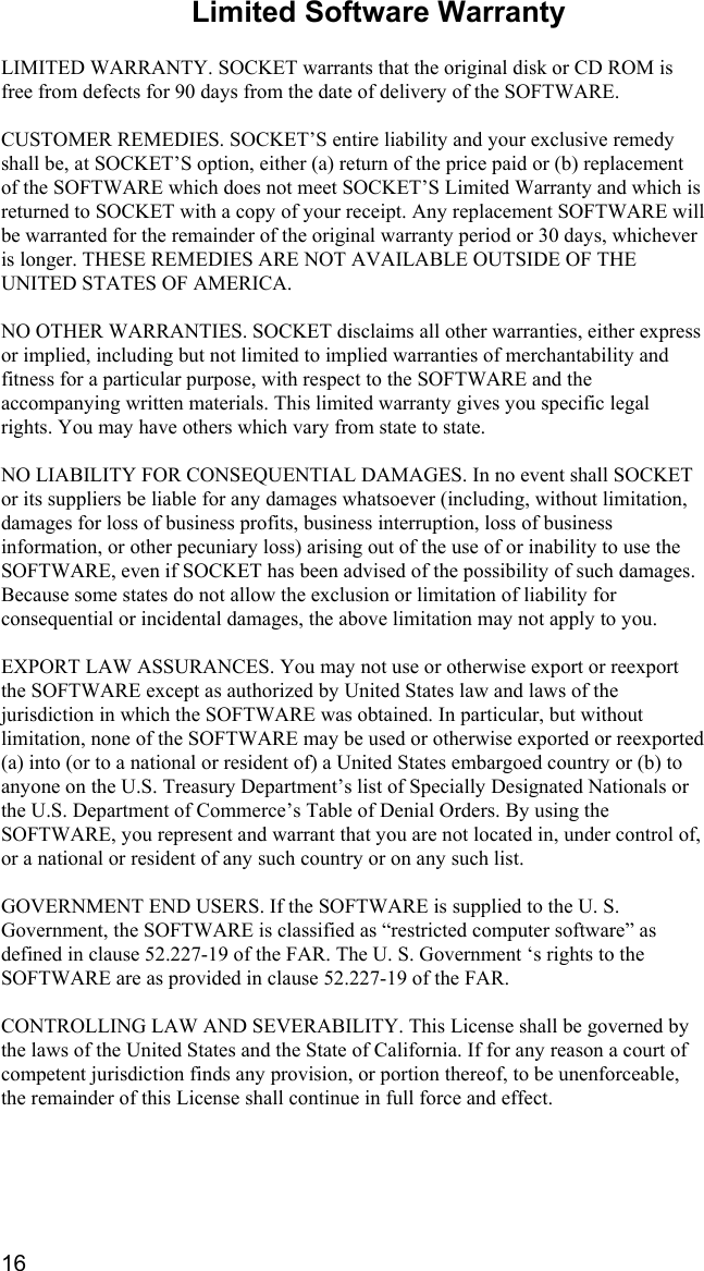 16 Limited Software Warranty  LIMITED WARRANTY. SOCKET warrants that the original disk or CD ROM is free from defects for 90 days from the date of delivery of the SOFTWARE.  CUSTOMER REMEDIES. SOCKET’S entire liability and your exclusive remedy shall be, at SOCKET’S option, either (a) return of the price paid or (b) replacement of the SOFTWARE which does not meet SOCKET’S Limited Warranty and which is returned to SOCKET with a copy of your receipt. Any replacement SOFTWARE will be warranted for the remainder of the original warranty period or 30 days, whichever is longer. THESE REMEDIES ARE NOT AVAILABLE OUTSIDE OF THE UNITED STATES OF AMERICA.     NO OTHER WARRANTIES. SOCKET disclaims all other warranties, either express or implied, including but not limited to implied warranties of merchantability and fitness for a particular purpose, with respect to the SOFTWARE and the accompanying written materials. This limited warranty gives you specific legal rights. You may have others which vary from state to state.  NO LIABILITY FOR CONSEQUENTIAL DAMAGES. In no event shall SOCKET or its suppliers be liable for any damages whatsoever (including, without limitation, damages for loss of business profits, business interruption, loss of business information, or other pecuniary loss) arising out of the use of or inability to use the SOFTWARE, even if SOCKET has been advised of the possibility of such damages. Because some states do not allow the exclusion or limitation of liability for consequential or incidental damages, the above limitation may not apply to you.  EXPORT LAW ASSURANCES. You may not use or otherwise export or reexport the SOFTWARE except as authorized by United States law and laws of the jurisdiction in which the SOFTWARE was obtained. In particular, but without limitation, none of the SOFTWARE may be used or otherwise exported or reexported (a) into (or to a national or resident of) a United States embargoed country or (b) to anyone on the U.S. Treasury Department’s list of Specially Designated Nationals or the U.S. Department of Commerce’s Table of Denial Orders. By using the SOFTWARE, you represent and warrant that you are not located in, under control of, or a national or resident of any such country or on any such list.  GOVERNMENT END USERS. If the SOFTWARE is supplied to the U. S. Government, the SOFTWARE is classified as “restricted computer software” as defined in clause 52.227-19 of the FAR. The U. S. Government ‘s rights to the SOFTWARE are as provided in clause 52.227-19 of the FAR.  CONTROLLING LAW AND SEVERABILITY. This License shall be governed by the laws of the United States and the State of California. If for any reason a court of competent jurisdiction finds any provision, or portion thereof, to be unenforceable, the remainder of this License shall continue in full force and effect.  