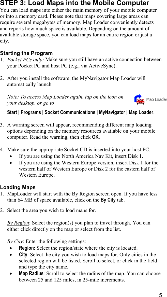 5 STEP 3: Load Maps into the Mobile Computer You can load maps into either the main memory of your mobile computer or into a memory card. Please note that maps covering large areas can require several megabytes of memory. Map Loader conveniently detects and reports how much space is available. Depending on the amount of available storage space, you can load maps for an entire region or just a city.  Starting the Program 1.  Pocket PCs only: Make sure you still have an active connection between your Pocket PC and host PC (e.g., via ActiveSync).  2.  After you install the software, the MyNavigator Map Loader will automatically launch.   Note: To access Map Loader again, tap on the icon on your desktop, or go to   Start | Programs | Socket Communications | MyNavigator | Map Loader.  3.  A warning screen will appear, recommending different map loading options depending on the memory resources available on your mobile computer. Read the warning, then click OK.   4.  Make sure the appropriate Socket CD is inserted into your host PC. •  If you are using the North America Nav Kit, insert Disk 1. •  If you are using the Western Europe version, insert Disk 1 for the western half of Western Europe or Disk 2 for the eastern half of Western Europe.  Loading Maps 1.  MapLoader will start with the By Region screen open. If you have less than 64 MB of space available, click on the By City tab.   2.  Select the area you wish to load maps for.  By Region: Select the region(s) you plan to travel through. You can either click directly on the map or select from the list.  By City: Enter the following settings: •  Region: Select the region/state where the city is located. •  City: Select the city you wish to load maps for. Only cities in the selected region will be listed. Scroll to select, or click in the field and type the city name. •  Map Radius: Scroll to select the radius of the map. You can choose between 25 and 125 miles, in 25-mile increments. 