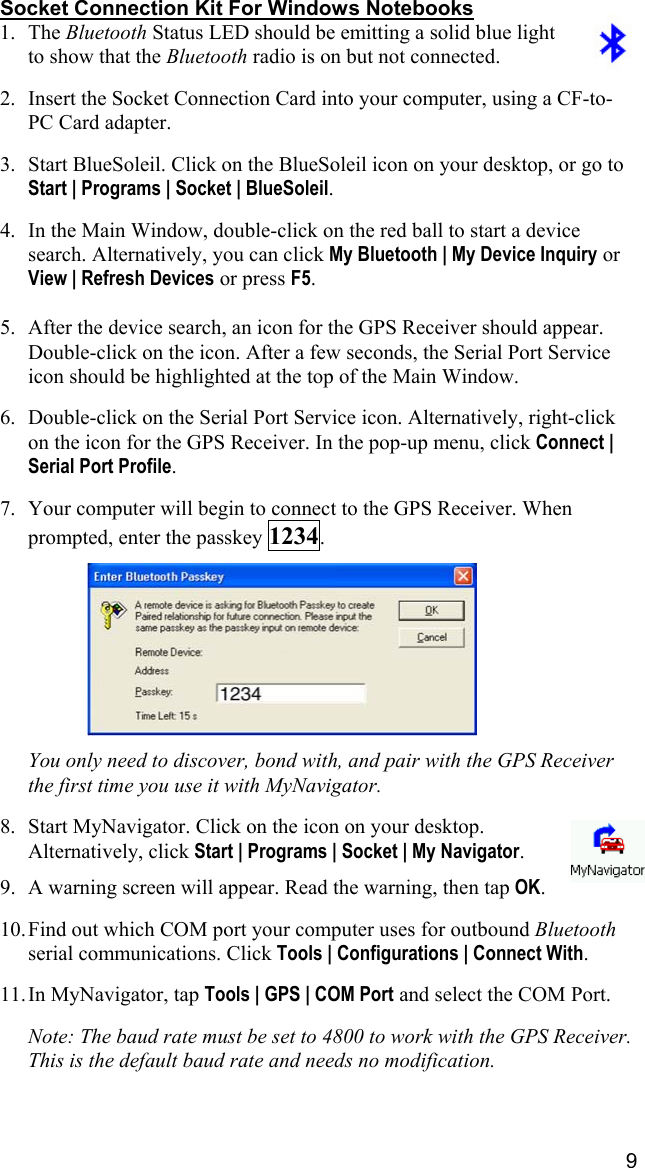 9 Socket Connection Kit For Windows Notebooks 1. The Bluetooth Status LED should be emitting a solid blue light to show that the Bluetooth radio is on but not connected.  2.  Insert the Socket Connection Card into your computer, using a CF-to-PC Card adapter.  3.  Start BlueSoleil. Click on the BlueSoleil icon on your desktop, or go to Start | Programs | Socket | BlueSoleil.   4.  In the Main Window, double-click on the red ball to start a device search. Alternatively, you can click My Bluetooth | My Device Inquiry or View | Refresh Devices or press F5.  5.  After the device search, an icon for the GPS Receiver should appear. Double-click on the icon. After a few seconds, the Serial Port Service icon should be highlighted at the top of the Main Window.   6.  Double-click on the Serial Port Service icon. Alternatively, right-click on the icon for the GPS Receiver. In the pop-up menu, click Connect | Serial Port Profile.  7.  Your computer will begin to connect to the GPS Receiver. When prompted, enter the passkey 1234.      You only need to discover, bond with, and pair with the GPS Receiver the first time you use it with MyNavigator.  8.  Start MyNavigator. Click on the icon on your desktop. Alternatively, click Start | Programs | Socket | My Navigator.  9.  A warning screen will appear. Read the warning, then tap OK.  10. Find out which COM port your computer uses for outbound Bluetooth serial communications. Click Tools | Configurations | Connect With.  11. In MyNavigator, tap Tools | GPS | COM Port and select the COM Port.  Note: The baud rate must be set to 4800 to work with the GPS Receiver. This is the default baud rate and needs no modification. 