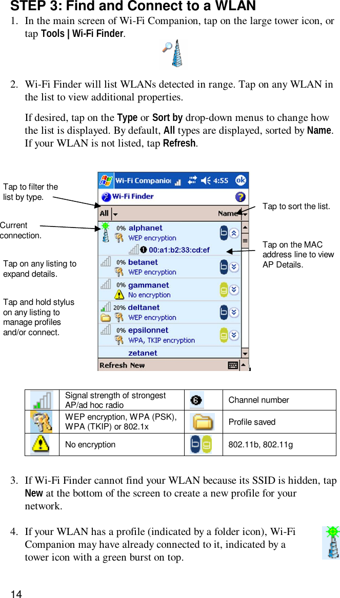 14STEP 3: Find and Connect to a WLAN1. In the main screen of Wi-Fi Companion, tap on the large tower icon, ortap Tools | Wi-Fi Finder.2. Wi-Fi Finder will list WLANs detected in range. Tap on any WLAN inthe list to view additional properties.If desired, tap on the Type or Sort by drop-down menus to change howthe list is displayed. By default, All types are displayed, sorted by Name.If your WLAN is not listed, tap Refresh.Signal strength of strongestAP/ad hoc radio Channel numberWEP encryption, WPA (PSK),WPA (TKIP) or 802.1x Profile savedNo encryption 802.11b, 802.11g3. If Wi-Fi Finder cannot find your WLAN because its SSID is hidden, tapNew at the bottom of the screen to create a new profile for yournetwork.4. If your WLAN has a profile (indicated by a folder icon), Wi-FiCompanion may have already connected to it, indicated by atower icon with a green burst on top.Tap to filter thelist by type. Tap to sort the list.Currentconnection. Tap on the MACaddress line to viewAP Details.Tap on any listing toexpand details.Tap and hold styluson any listing tomanage profilesand/or connect.