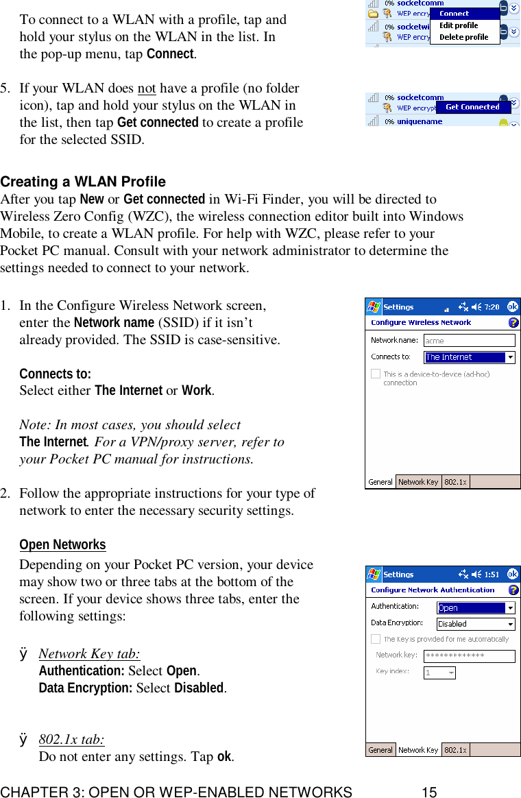 CHAPTER 3: OPEN OR WEP-ENABLED NETWORKS 15To connect to a WLAN with a profile, tap andhold your stylus on the WLAN in the list. Inthe pop-up menu, tap Connect.5. If your WLAN does not have a profile (no foldericon), tap and hold your stylus on the WLAN inthe list, then tap Get connected to create a profilefor the selected SSID.Creating a WLAN ProfileAfter you tap New or Get connected in Wi-Fi Finder, you will be directed toWireless Zero Config (WZC), the wireless connection editor built into WindowsMobile, to create a WLAN profile. For help with WZC, please refer to yourPocket PC manual. Consult with your network administrator to determine thesettings needed to connect to your network.1. In the Configure Wireless Network screen,enter the Network name (SSID) if it isn’talready provided. The SSID is case-sensitive.Connects to:Select either The Internet or Work.Note: In most cases, you should selectThe Internet. For a VPN/proxy server, refer toyour Pocket PC manual for instructions.2. Follow the appropriate instructions for your type ofnetwork to enter the necessary security settings.Open NetworksDepending on your Pocket PC version, your devicemay show two or three tabs at the bottom of thescreen. If your device shows three tabs, enter thefollowing settings:ØNetwork Key tab:Authentication: Select Open.Data Encryption: Select Disabled.Ø802.1x tab:Do not enter any settings. Tap ok.