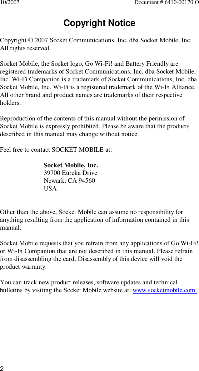 210/2007 Document # 6410-00170 OCopyright NoticeCopyright © 2007 Socket Communications, Inc. dba Socket Mobile, Inc.All rights reserved.Socket Mobile, the Socket logo, Go Wi-Fi! and Battery Friendly areregistered trademarks of Socket Communications, Inc. dba Socket Mobile,Inc. Wi-Fi Companion is a trademark of Socket Communications, Inc. dbaSocket Mobile, Inc. Wi-Fi is a registered trademark of the Wi-Fi Alliance.All other brand and product names are trademarks of their respectiveholders.Reproduction of the contents of this manual without the permission ofSocket Mobile is expressly prohibited. Please be aware that the productsdescribed in this manual may change without notice.Feel free to contact SOCKET MOBILE at:Socket Mobile, Inc.39700 Eureka DriveNewark, CA 94560USAOther than the above, Socket Mobile can assume no responsibility foranything resulting from the application of information contained in thismanual.Socket Mobile requests that you refrain from any applications of Go Wi-Fi!or Wi-Fi Companion that are not described in this manual. Please refrainfrom disassembling the card. Disassembly of this device will void theproduct warranty.You can track new product releases, software updates and technicalbulletins by visiting the Socket Mobile website at: www.socketmobile.com.