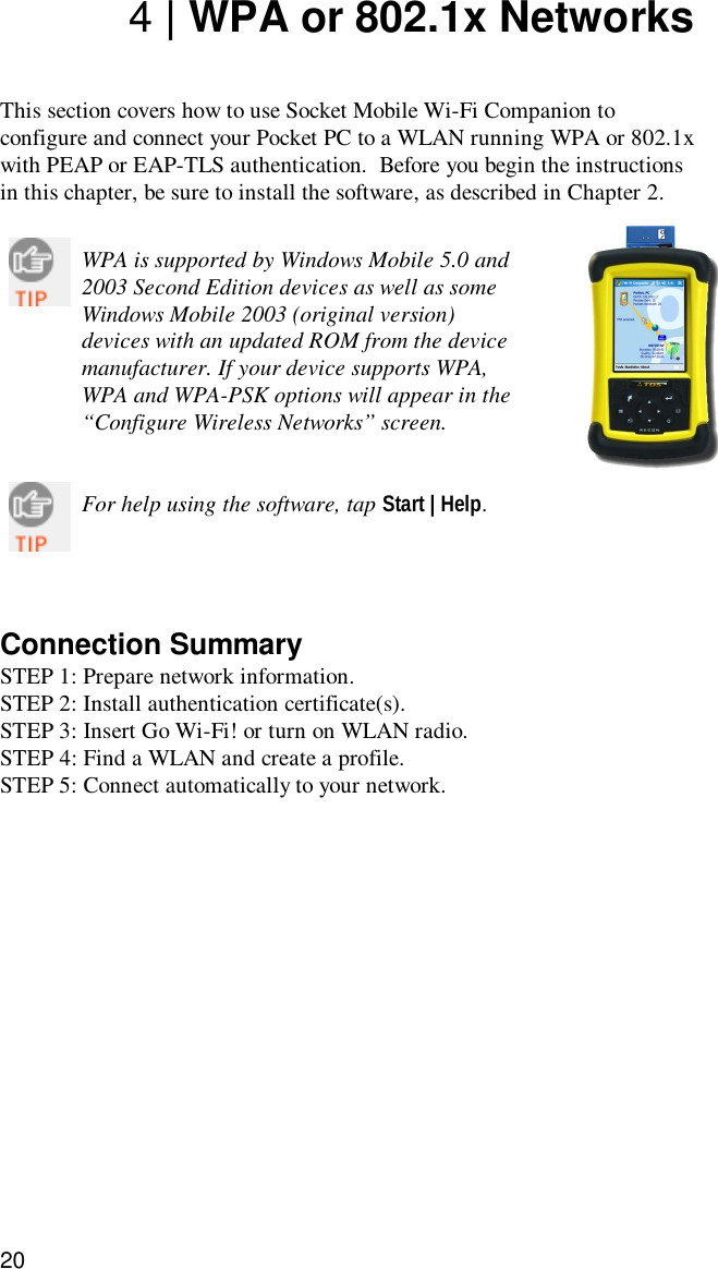 204 | WPA or 802.1x NetworksThis section covers how to use Socket Mobile Wi-Fi Companion toconfigure and connect your Pocket PC to a WLAN running WPA or 802.1xwith PEAP or EAP-TLS authentication.  Before you begin the instructionsin this chapter, be sure to install the software, as described in Chapter 2.WPA is supported by Windows Mobile 5.0 and2003 Second Edition devices as well as someWindows Mobile 2003 (original version)devices with an updated ROM from the devicemanufacturer. If your device supports WPA,WPA and WPA-PSK options will appear in the“Configure Wireless Networks” screen.For help using the software, tap Start | Help.Connection SummarySTEP 1: Prepare network information.STEP 2: Install authentication certificate(s).STEP 3: Insert Go Wi-Fi! or turn on WLAN radio.STEP 4: Find a WLAN and create a profile.STEP 5: Connect automatically to your network.