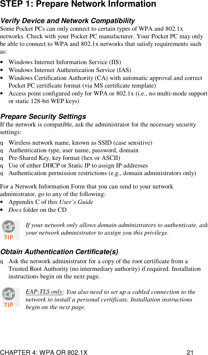CHAPTER 4: WPA OR 802.1X 21STEP 1: Prepare Network InformationVerify Device and Network CompatibilitySome Pocket PCs can only connect to certain types of WPA and 802.1xnetworks. Check with your Pocket PC manufacturer. Your Pocket PC may onlybe able to connect to WPA and 802.1x networks that satisfy requirements suchas:•Windows Internet Information Service (IIS)•Windows Internet Authentication Service (IAS)•Windows Certification Authority (CA) with automatic approval and correctPocket PC certificate format (via MS certificate template)•Access point configured only for WPA or 802.1x (i.e., no multi-mode supportor static 128-bit WEP keys)Prepare Security SettingsIf the network is compatible, ask the administrator for the necessary securitysettings:qWireless network name, known as SSID (case sensitive)qAuthentication type, user name, password, domainqPre-Shared Key, key format (hex or ASCII)qUse of either DHCP or Static IP to assign IP addressesqAuthentication permission restrictions (e.g., domain administrators only)For a Network Information Form that you can send to your networkadministrator, go to any of the following:•Appendix C of this User’s Guide•Docs folder on the CDIf your network only allows domain administrators to authenticate, askyour network administrator to assign you this privilege.Obtain Authentication Certificate(s)qAsk the network administrator for a copy of the root certificate from aTrusted Root Authority (no intermediary authority) if required. Installationinstructions begin on the next page.EAP-TLS only: You also need to set up a cabled connection to thenetwork to install a personal certificate. Installation instructionsbegin on the next page.