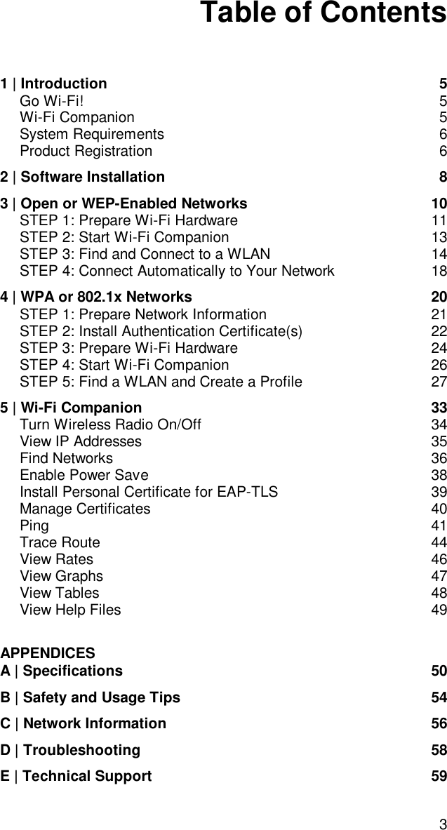 3Table of Contents1 | Introduction 5Go Wi-Fi! 5Wi-Fi Companion 5System Requirements 6Product Registration 62 | Software Installation 83 | Open or WEP-Enabled Networks 10STEP 1: Prepare Wi-Fi Hardware 11STEP 2: Start Wi-Fi Companion 13STEP 3: Find and Connect to a WLAN 14STEP 4: Connect Automatically to Your Network 184 | WPA or 802.1x Networks 20STEP 1: Prepare Network Information 21STEP 2: Install Authentication Certificate(s) 22STEP 3: Prepare Wi-Fi Hardware 24STEP 4: Start Wi-Fi Companion 26STEP 5: Find a WLAN and Create a Profile 275 | Wi-Fi Companion 33Turn Wireless Radio On/Off 34View IP Addresses 35Find Networks 36Enable Power Save 38Install Personal Certificate for EAP-TLS 39Manage Certificates 40Ping 41Trace Route 44View Rates 46View Graphs 47View Tables 48View Help Files 49APPENDICESA | Specifications 50B | Safety and Usage Tips 54C | Network Information 56D | Troubleshooting 58E | Technical Support 59
