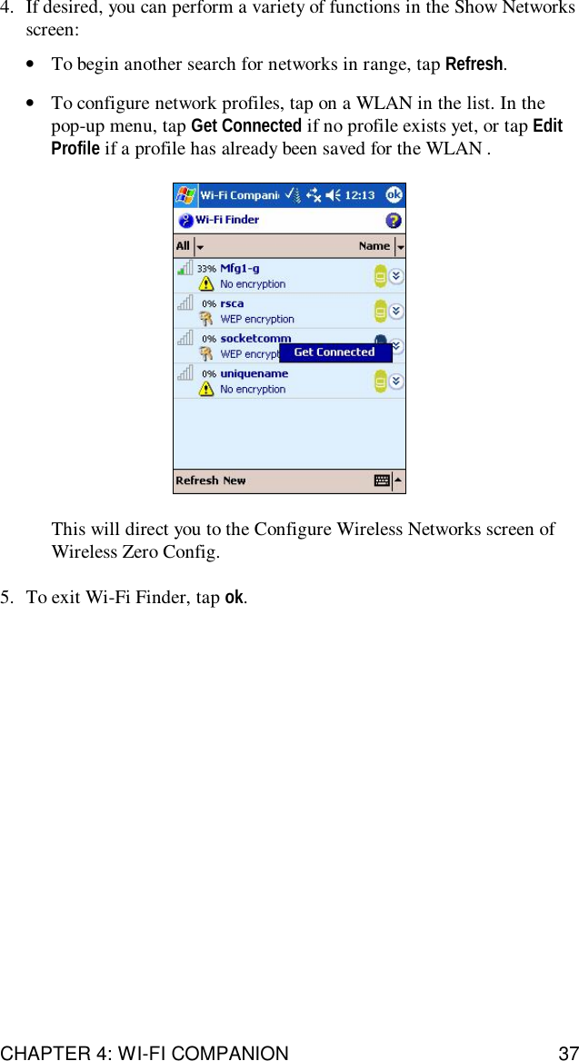 CHAPTER 4: WI-FI COMPANION 374. If desired, you can perform a variety of functions in the Show Networksscreen:•To begin another search for networks in range, tap Refresh.•To configure network profiles, tap on a WLAN in the list. In thepop-up menu, tap Get Connected if no profile exists yet, or tap EditProfile if a profile has already been saved for the WLAN .This will direct you to the Configure Wireless Networks screen ofWireless Zero Config.5. To exit Wi-Fi Finder, tap ok.