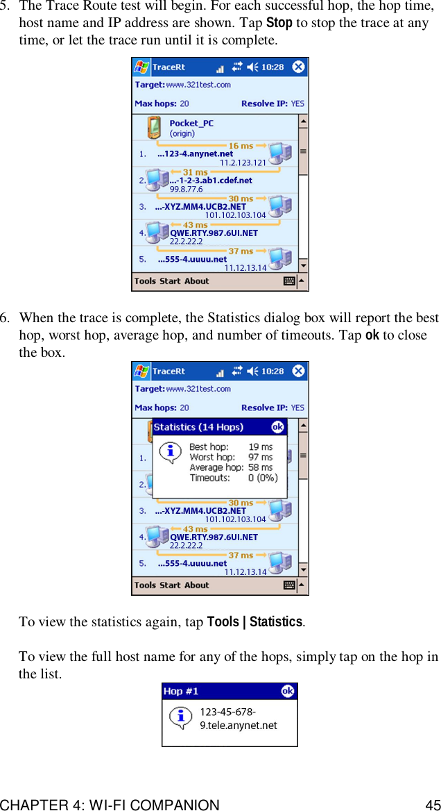 CHAPTER 4: WI-FI COMPANION 455. The Trace Route test will begin. For each successful hop, the hop time,host name and IP address are shown. Tap Stop to stop the trace at anytime, or let the trace run until it is complete.6. When the trace is complete, the Statistics dialog box will report the besthop, worst hop, average hop, and number of timeouts. Tap ok to closethe box.To view the statistics again, tap Tools | Statistics.To view the full host name for any of the hops, simply tap on the hop inthe list.