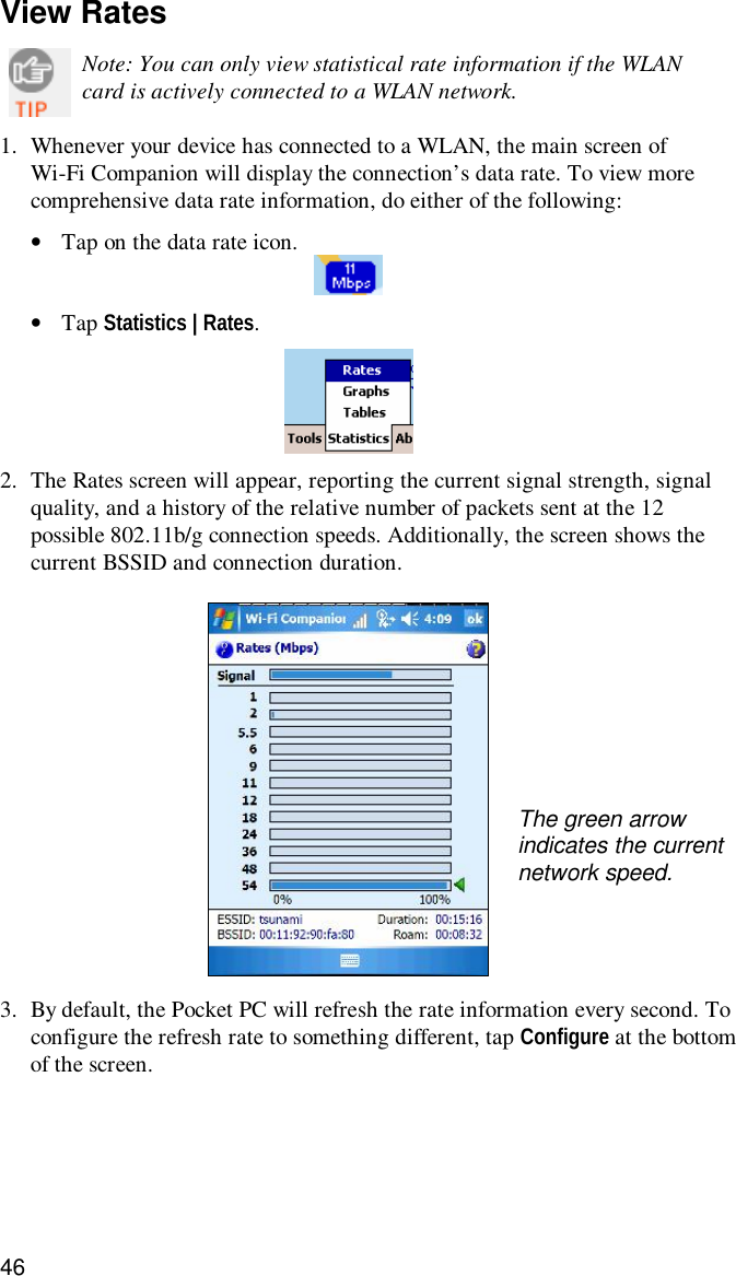 46View RatesNote: You can only view statistical rate information if the WLANcard is actively connected to a WLAN network.1. Whenever your device has connected to a WLAN, the main screen ofWi-Fi Companion will display the connection’s data rate. To view morecomprehensive data rate information, do either of the following:•Tap on the data rate icon.•Tap Statistics | Rates.2. The Rates screen will appear, reporting the current signal strength, signalquality, and a history of the relative number of packets sent at the 12possible 802.11b/g connection speeds. Additionally, the screen shows thecurrent BSSID and connection duration.3. By default, the Pocket PC will refresh the rate information every second. Toconfigure the refresh rate to something different, tap Configure at the bottomof the screen.The green arrowindicates the currentnetwork speed.