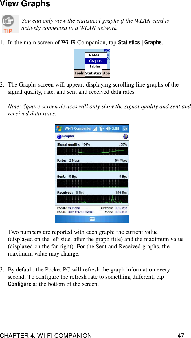 CHAPTER 4: WI-FI COMPANION 47View GraphsYou can only view the statistical graphs if the WLAN card isactively connected to a WLAN network.1. In the main screen of Wi-Fi Companion, tap Statistics | Graphs.2. The Graphs screen will appear, displaying scrolling line graphs of thesignal quality, rate, and sent and received data rates.Note: Square screen devices will only show the signal quality and sent andreceived data rates.Two numbers are reported with each graph: the current value(displayed on the left side, after the graph title) and the maximum value(displayed on the far right). For the Sent and Received graphs, themaximum value may change.3. By default, the Pocket PC will refresh the graph information everysecond. To configure the refresh rate to something different, tapConfigure at the bottom of the screen.