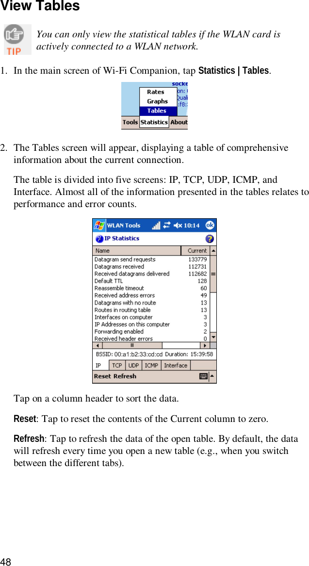 48View TablesYou can only view the statistical tables if the WLAN card isactively connected to a WLAN network.1. In the main screen of Wi-Fi Companion, tap Statistics | Tables.2. The Tables screen will appear, displaying a table of comprehensiveinformation about the current connection.The table is divided into five screens: IP, TCP, UDP, ICMP, andInterface. Almost all of the information presented in the tables relates toperformance and error counts.Tap on a column header to sort the data.Reset: Tap to reset the contents of the Current column to zero.Refresh: Tap to refresh the data of the open table. By default, the datawill refresh every time you open a new table (e.g., when you switchbetween the different tabs).