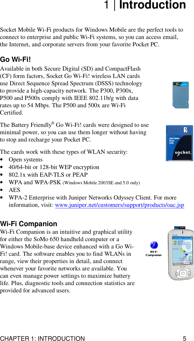 CHAPTER 1: INTRODUCTION 51 | IntroductionSocket Mobile Wi-Fi products for Windows Mobile are the perfect tools toconnect to enterprise and public Wi-Fi systems, so you can access email,the Internet, and corporate servers from your favorite Pocket PC.Go Wi-Fi!Available in both Secure Digital (SD) and CompactFlash(CF) form factors, Socket Go Wi-Fi! wireless LAN cardsuse Direct Sequence Spread Spectrum (DSSS) technologyto provide a high-capacity network. The P300, P300x,P500 and P500x comply with IEEE 802.11b/g with datarates up to 54 Mbps. The P500 and 500x are Wi-FiCertified.The Battery Friendly® Go Wi-Fi! cards were designed to useminimal power, so you can use them longer without havingto stop and recharge your Pocket PC.The cards work with these types of WLAN security:•Open systems•40/64-bit or 128-bit WEP encryption•802.1x with EAP-TLS or PEAP•WPA and WPA-PSK (Windows Mobile 2003SE and 5.0 only)•AES•WPA-2 Enterprise with Juniper Networks Odyssey Client. For moreinformation, visit: www.juniper.net/customers/support/products/oac.jspWi-Fi CompanionWi-Fi Companion is an intuitive and graphical utilityfor either the SoMo 650 handheld computer or aWindows Mobile-base device enhanced with a Go Wi-Fi! card. The software enables you to find WLANs inrange, view their properties in detail, and connectwhenever your favorite networks are available. Youcan even manage power settings to maximize batterylife. Plus, diagnostic tools and connection statistics areprovided for advanced users.