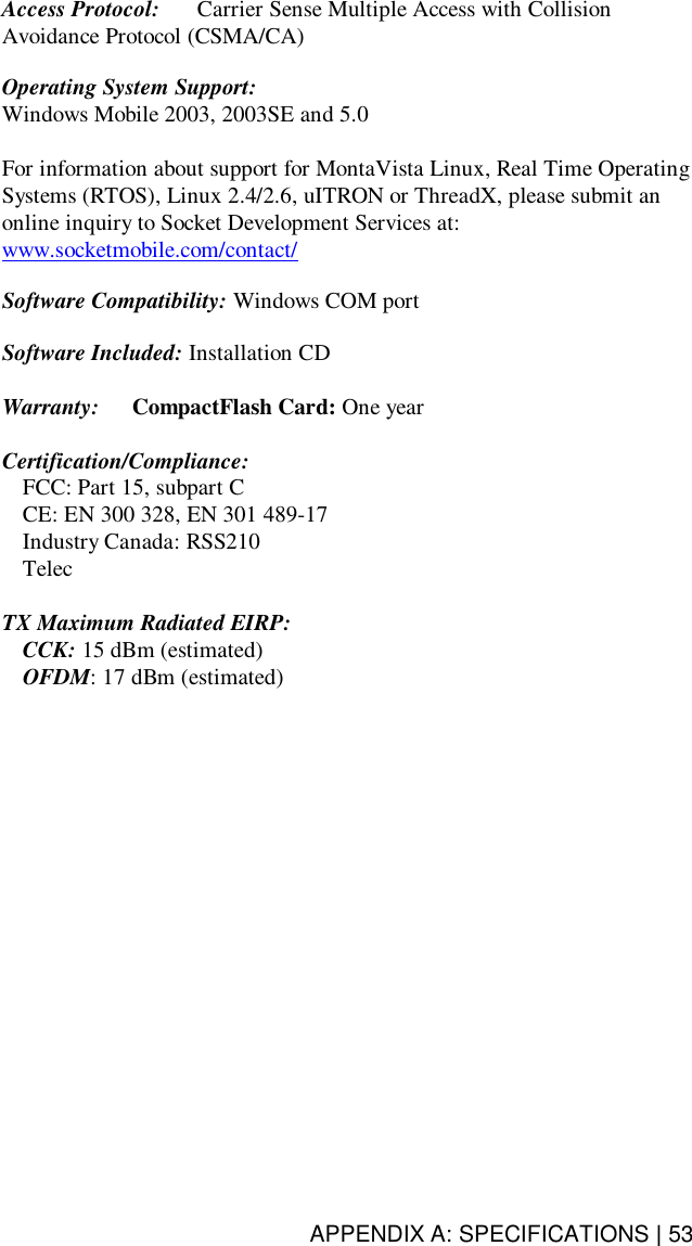 APPENDIX A: SPECIFICATIONS | 53Access Protocol:   Carrier Sense Multiple Access with CollisionAvoidance Protocol (CSMA/CA)Operating System Support:Windows Mobile 2003, 2003SE and 5.0For information about support for MontaVista Linux, Real Time OperatingSystems (RTOS), Linux 2.4/2.6, uITRON or ThreadX, please submit anonline inquiry to Socket Development Services at:www.socketmobile.com/contact/Software Compatibility: Windows COM portSoftware Included: Installation CDWarranty:   CompactFlash Card: One yearCertification/Compliance:  FCC: Part 15, subpart C  CE: EN 300 328, EN 301 489-17  Industry Canada: RSS210 TelecTX Maximum Radiated EIRP: CCK: 15 dBm (estimated)OFDM: 17 dBm (estimated)