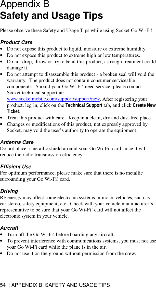 54  | APPENDIX B: SAFETY AND USAGE TIPSAppendix BSafety and Usage TipsPlease observe these Safety and Usage Tips while using Socket Go Wi-Fi!Product Care•Do not expose this product to liquid, moisture or extreme humidity.•Do not expose this product to extreme high or low temperatures.•Do not drop, throw or try to bend this product, as rough treatment coulddamage it.•Do not attempt to disassemble this product - a broken seal will void thewarranty.  The product does not contain consumer serviceablecomponents.  Should your Go Wi-Fi! need service, please contactSocket technical support at:www.socketmobile.com/support/support/new. After registering yourproduct, log in, click on the Technical Support tab, and click Create NewTicket.•Treat this product with care.  Keep in a clean, dry and dust-free place.•Changes or modifications of this product, not expressly approved bySocket, may void the user’s authority to operate the equipment.Antenna CareDo not place a metallic shield around your Go Wi-Fi! card since it willreduce the radio transmission efficiency.Efficient UseFor optimum performance, please make sure that there is no metallicsurrounding your Go Wi-Fi! card.DrivingRF energy may affect some electronic systems in motor vehicles, such ascar stereo, safety equipment, etc.  Check with your vehicle manufacturer’srepresentative to be sure that your Go Wi-Fi! card will not affect theelectronic system in your vehicle.Aircraft•Turn off the Go Wi-Fi! before boarding any aircraft.•To prevent interference with communications systems, you must not useyour Go Wi-Fi card while the plane is in the air.•Do not use it on the ground without permission from the crew.