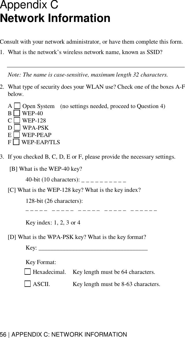 56 | APPENDIX C: NETWORK INFORMATIONAppendix CNetwork InformationConsult with your network administrator, or have them complete this form.1. What is the network’s wireless network name, known as SSID?Note: The name is case-sensitive, maximum length 32 characters.2. What type of security does your WLAN use? Check one of the boxes A-Fbelow.A Open System  (no settings needed, proceed to Question 4)B WEP-40C WEP-128D WPA-PSKE WEP-PEAPF  WEP-EAP/TLS3. If you checked B, C, D, E or F, please provide the necessary settings. [B] What is the WEP-40 key?  40-bit (10 characters): _ _ _ _ _ _ _ _ _ _[C] What is the WEP-128 key? What is the key index?  128-bit (26 characters):  _ _ _ _ _   _ _ _ _ _   _ _ _ _ _   _ _ _ _ _   _ _ _ _ _ _  Key index: 1, 2, 3 or 4[D] What is the WPA-PSK key? What is the key format?  Key: ____________________________________  Key Format: Hexadecimal.  Key length must be 64 characters. ASCII. Key length must be 8-63 characters.